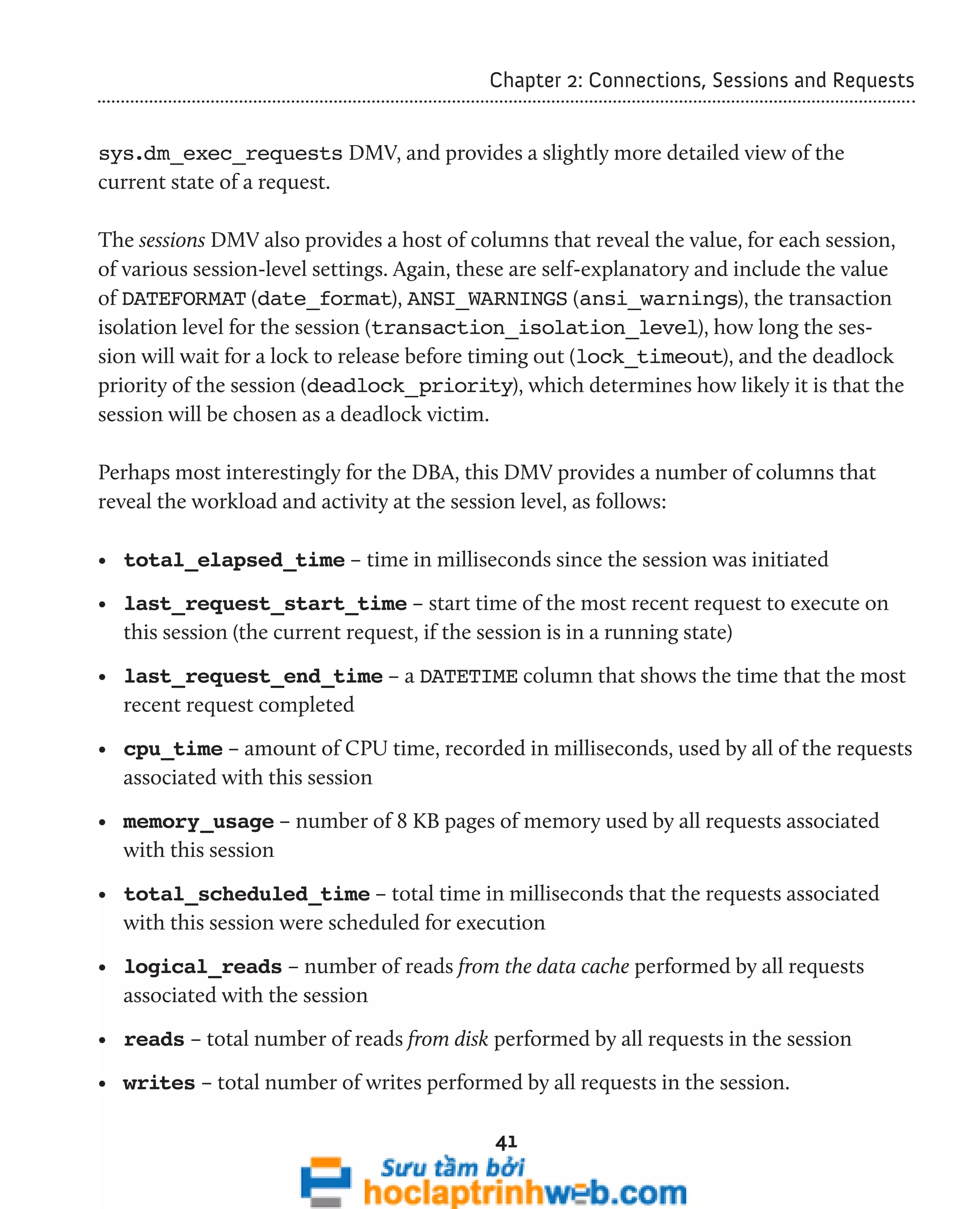 Chapter 2: Connections, Sessions and Requests 
sys.dm_exec_requests DMV, and provides a slightly more detailed view of the 
current state of a request. 
The sessions DMV also provides a host of columns that reveal the value, for each session, 
of various session-level settings. Again, these are self-explanatory and include the value 
of DATEFORMAT (date_format), ANSI_WARNINGS (ansi_warnings), the transaction 
isolation level for the session (transaction_isolation_level), how long the ses-sion 
will wait for a lock to release before timing out (lock_timeout), and the deadlock 
priority of the session (deadlock_priority), which determines how likely it is that the 
session will be chosen as a deadlock victim. 
Perhaps most interestingly for the DBA, this DMV provides a number of columns that 
reveal the workload and activity at the session level, as follows: 
• total_elapsed_time – time in milliseconds since the session was initiated 
• last_request_start_time – start time of the most recent request to execute on 
this session (the current request, if the session is in a running state) 
• last_request_end_time – a DATETIME column that shows the time that the most 
recent request completed 
• cpu_time – amount of CPU time, recorded in milliseconds, used by all of the requests 
associated with this session 
• memory_usage – number of 8 KB pages of memory used by all requests associated 
with this session 
• total_scheduled_time – total time in milliseconds that the requests associated 
with this session were scheduled for execution 
• logical_reads – number of reads from the data cache performed by all requests 
associated with the session 
• reads – total number of reads from disk performed by all requests in the session 
• writes – total number of writes performed by all requests in the session. 
41 
 
