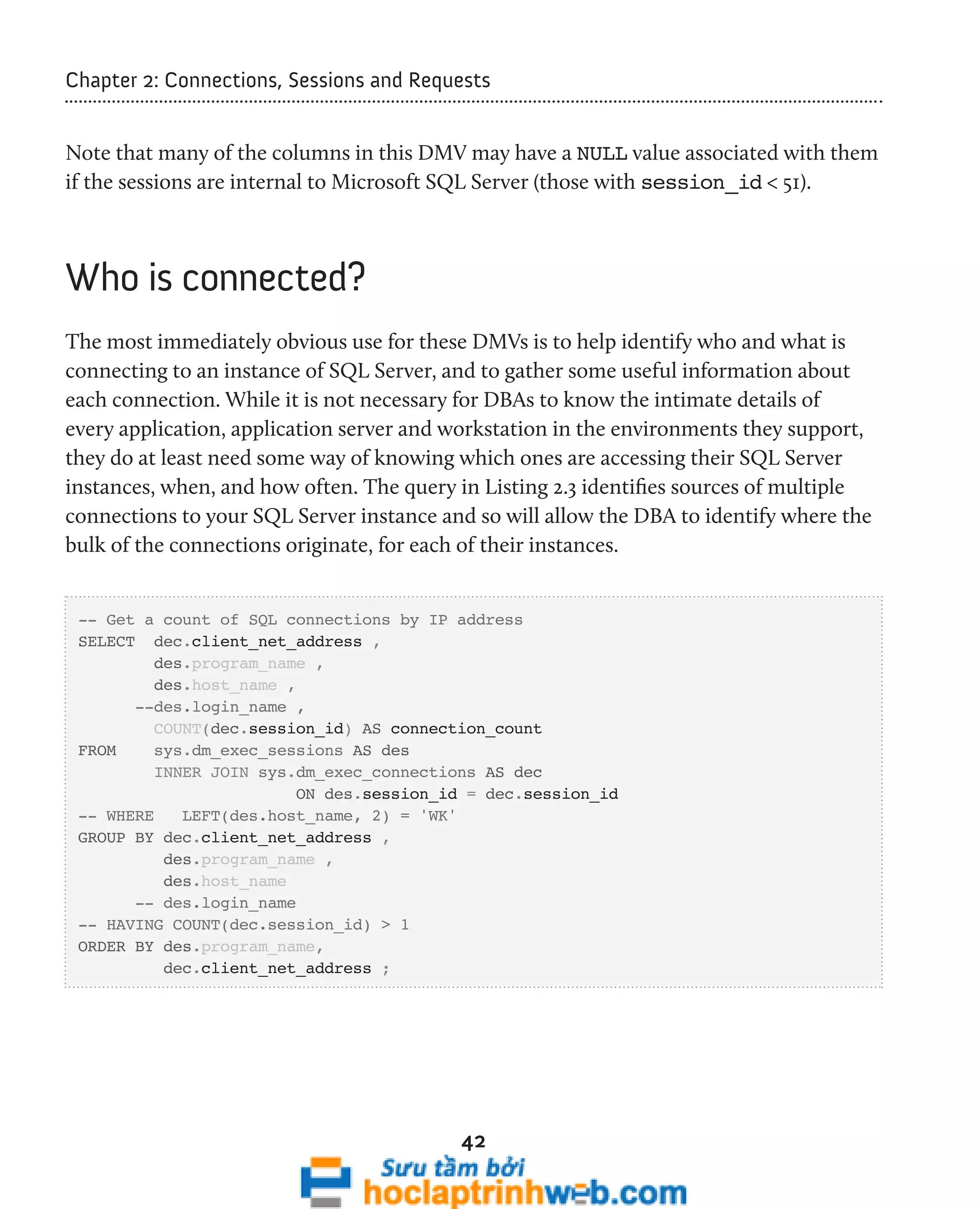 Chapter 2: Connections, Sessions and Requests 
Note that many of the columns in this DMV may have a NULL value associated with them 
if the sessions are internal to Microsoft SQL Server (those with session_id < 51). 
42 
Who is connected? 
The most immediately obvious use for these DMVs is to help identify who and what is 
connecting to an instance of SQL Server, and to gather some useful information about 
each connection. While it is not necessary for DBAs to know the intimate details of 
every application, application server and workstation in the environments they support, 
they do at least need some way of knowing which ones are accessing their SQL Server 
instances, when, and how often. The query in Listing 2.3 identifies sources of multiple 
connections to your SQL Server instance and so will allow the DBA to identify where the 
bulk of the connections originate, for each of their instances. 
-- Get a count of SQL connections by IP address 
SELECT dec.client_net_address , 
des.program_name , 
des.host_name , 
--des.login_name , 
COUNT(dec.session_id) AS connection_count 
FROM sys.dm_exec_sessions AS des 
INNER JOIN sys.dm_exec_connections AS dec 
ON des.session_id = dec.session_id 
-- WHERE LEFT(des.host_name, 2) = 'WK' 
GROUP BY dec.client_net_address , 
des.program_name , 
des.host_name 
-- des.login_name 
-- HAVING COUNT(dec.session_id) > 1 
ORDER BY des.program_name, 
dec.client_net_address ; 
 