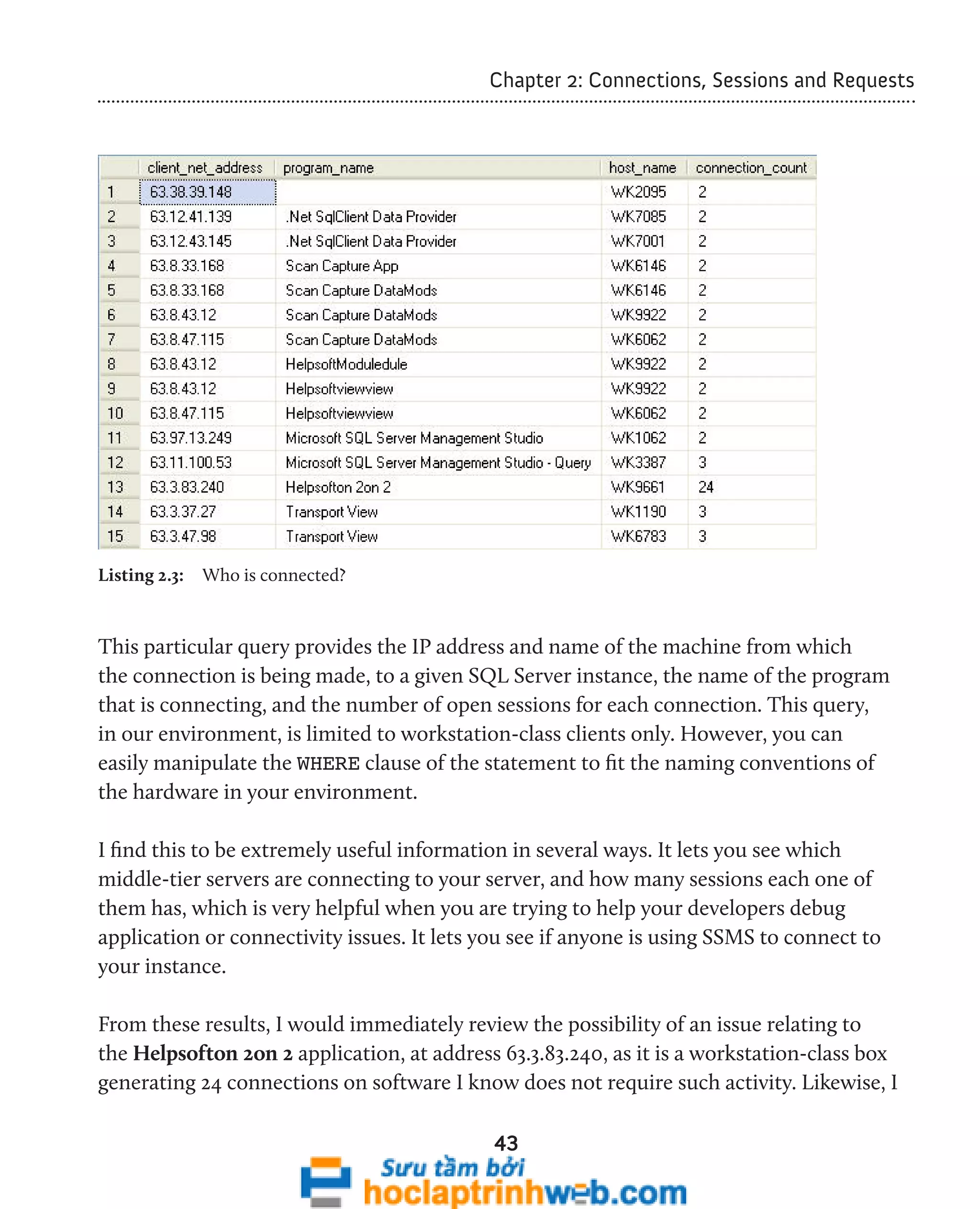 Chapter 2: Connections, Sessions and Requests 
43 
Listing 2.3: Who is connected? 
This particular query provides the IP address and name of the machine from which 
the connection is being made, to a given SQL Server instance, the name of the program 
that is connecting, and the number of open sessions for each connection. This query, 
in our environment, is limited to workstation-class clients only. However, you can 
easily manipulate the WHERE clause of the statement to fit the naming conventions of 
the hardware in your environment. 
I find this to be extremely useful information in several ways. It lets you see which 
middle-tier servers are connecting to your server, and how many sessions each one of 
them has, which is very helpful when you are trying to help your developers debug 
application or connectivity issues. It lets you see if anyone is using SSMS to connect to 
your instance. 
From these results, I would immediately review the possibility of an issue relating to 
the Helpsofton 2on 2 application, at address 63.3.83.240, as it is a workstation-class box 
generating 24 connections on software I know does not require such activity. Likewise, I 
 