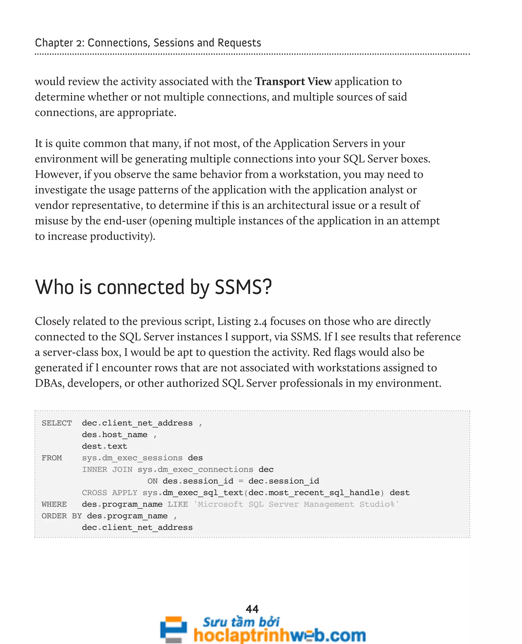 Chapter 2: Connections, Sessions and Requests 
would review the activity associated with the Transport View application to 
determine whether or not multiple connections, and multiple sources of said 
connections, are appropriate. 
It is quite common that many, if not most, of the Application Servers in your 
environment will be generating multiple connections into your SQL Server boxes. 
However, if you observe the same behavior from a workstation, you may need to 
investigate the usage patterns of the application with the application analyst or 
vendor representative, to determine if this is an architectural issue or a result of 
misuse by the end-user (opening multiple instances of the application in an attempt 
to increase productivity). 
Who is connected by SSMS? 
Closely related to the previous script, Listing 2.4 focuses on those who are directly 
connected to the SQL Server instances I support, via SSMS. If I see results that reference 
a server-class box, I would be apt to question the activity. Red flags would also be 
generated if I encounter rows that are not associated with workstations assigned to 
DBAs, developers, or other authorized SQL Server professionals in my environment. 
44 
SELECT dec.client_net_address , 
des.host_name , 
dest.text 
FROM sys.dm_exec_sessions des 
INNER JOIN sys.dm_exec_connections dec 
ON des.session_id = dec.session_id 
CROSS APPLY sys.dm_exec_sql_text(dec.most_recent_sql_handle) dest 
WHERE des.program_name LIKE 'Microsoft SQL Server Management Studio%' 
ORDER BY des.program_name , 
dec.client_net_address 
 