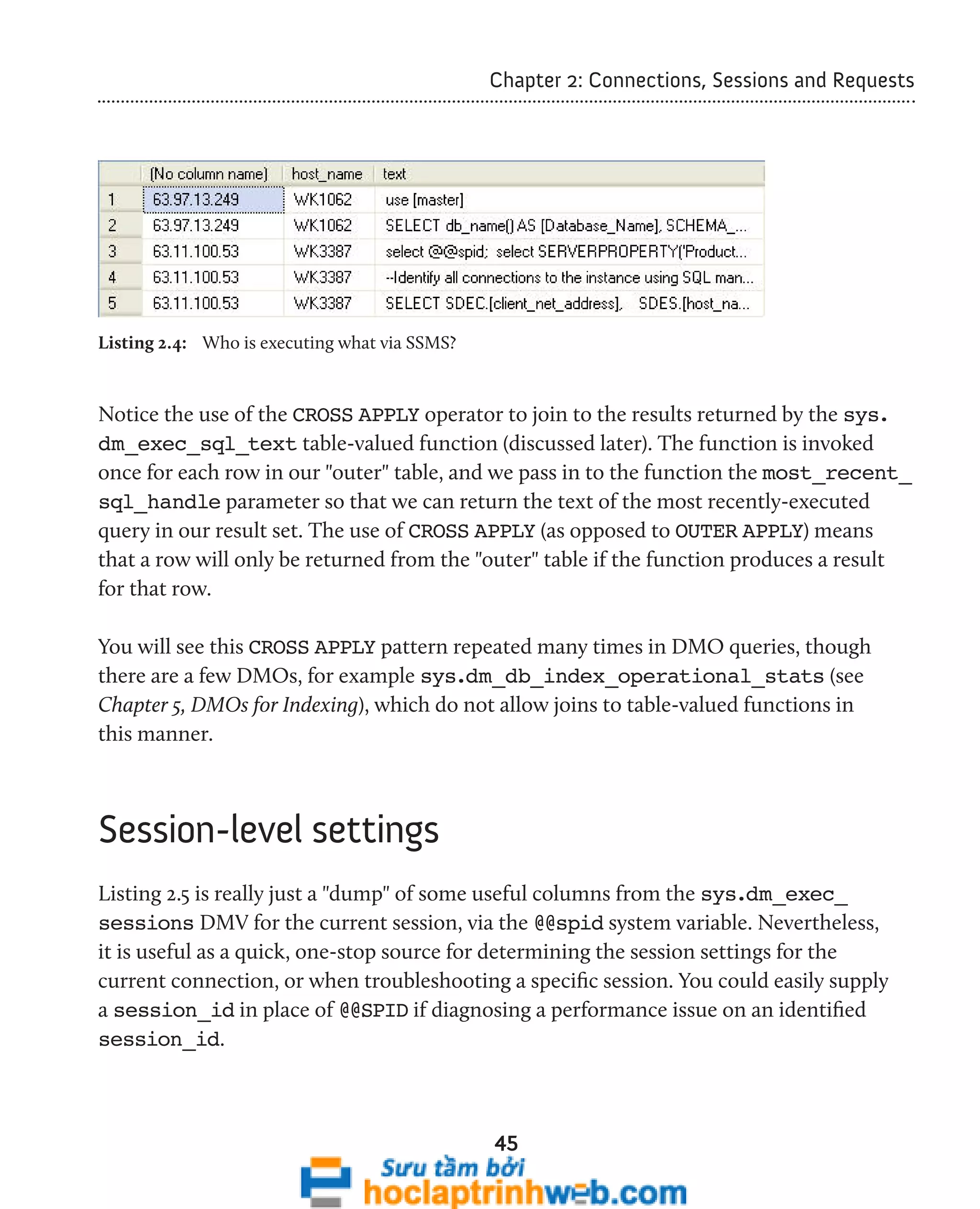 Chapter 2: Connections, Sessions and Requests 
45 
Listing 2.4: Who is executing what via SSMS? 
Notice the use of the CROSS APPLY operator to join to the results returned by the sys. 
dm_exec_sql_text table-valued function (discussed later). The function is invoked 
once for each row in our "outer" table, and we pass in to the function the most_recent_ 
sql_handle parameter so that we can return the text of the most recently-executed 
query in our result set. The use of CROSS APPLY (as opposed to OUTER APPLY) means 
that a row will only be returned from the "outer" table if the function produces a result 
for that row. 
You will see this CROSS APPLY pattern repeated many times in DMO queries, though 
there are a few DMOs, for example sys.dm_db_index_operational_stats (see 
Chapter 5, DMOs for Indexing), which do not allow joins to table-valued functions in 
this manner. 
Session-level settings 
Listing 2.5 is really just a "dump" of some useful columns from the sys.dm_exec_ 
sessions DMV for the current session, via the @@spid system variable. Nevertheless, 
it is useful as a quick, one-stop source for determining the session settings for the 
current connection, or when troubleshooting a specific session. You could easily supply 
a session_id in place of @@SPID if diagnosing a performance issue on an identified 
session_id. 
 