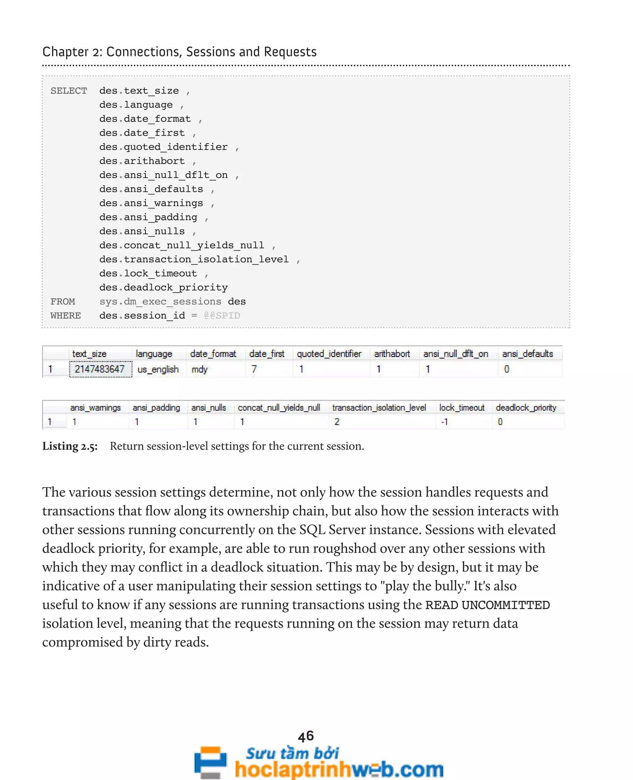 Chapter 2: Connections, Sessions and Requests 
46 
SELECT des.text_size , 
des.language , 
des.date_format , 
des.date_first , 
des.quoted_identifier , 
des.arithabort , 
des.ansi_null_dflt_on , 
des.ansi_defaults , 
des.ansi_warnings , 
des.ansi_padding , 
des.ansi_nulls , 
des.concat_null_yields_null , 
des.transaction_isolation_level , 
des.lock_timeout , 
des.deadlock_priority 
FROM sys.dm_exec_sessions des 
WHERE des.session_id = @@SPID 
Listing 2.5: Return session-level settings for the current session. 
The various session settings determine, not only how the session handles requests and 
transactions that flow along its ownership chain, but also how the session interacts with 
other sessions running concurrently on the SQL Server instance. Sessions with elevated 
deadlock priority, for example, are able to run roughshod over any other sessions with 
which they may conflict in a deadlock situation. This may be by design, but it may be 
indicative of a user manipulating their session settings to "play the bully." It's also 
useful to know if any sessions are running transactions using the READ UNCOMMITTED 
isolation level, meaning that the requests running on the session may return data 
compromised by dirty reads. 
 