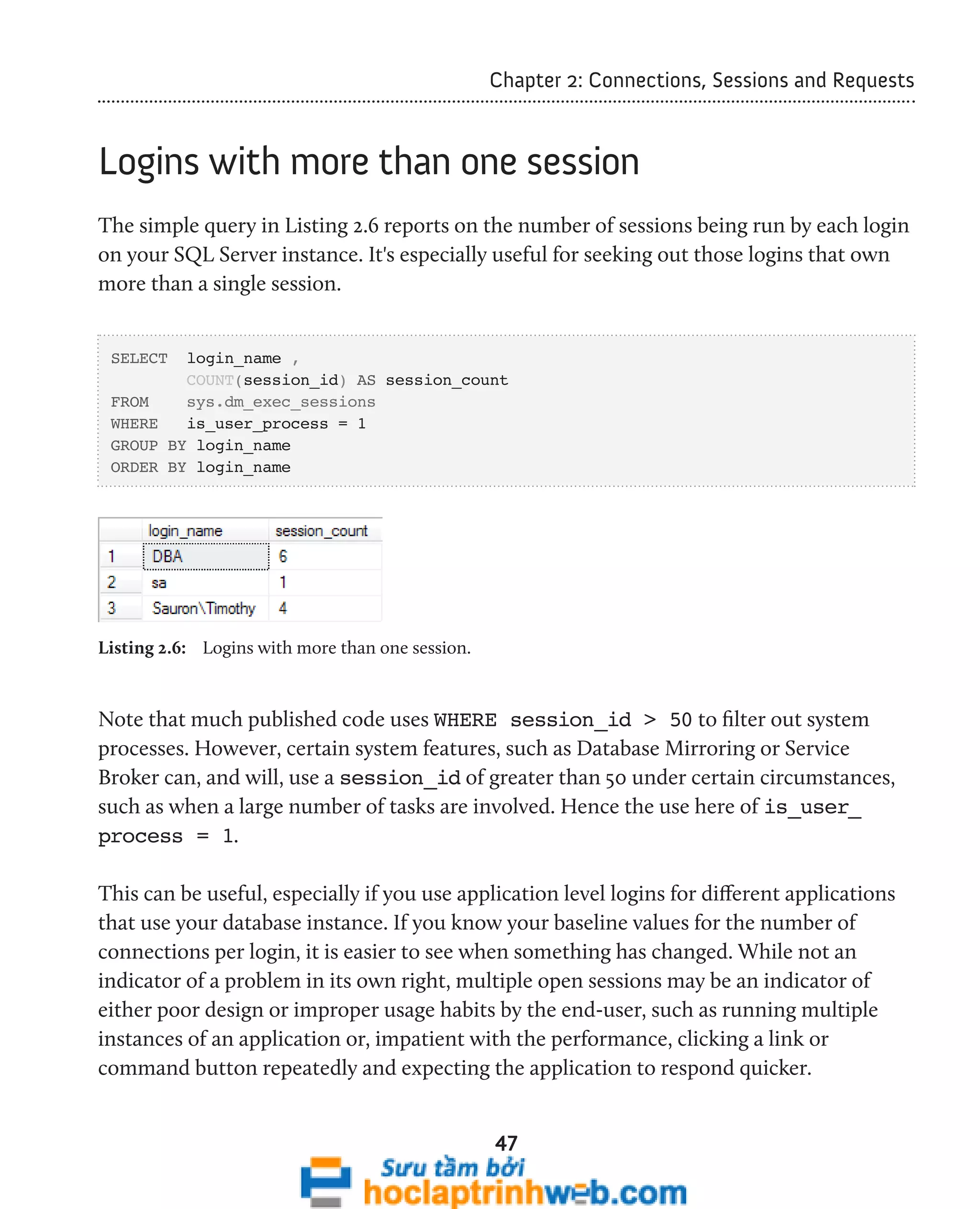 Chapter 2: Connections, Sessions and Requests 
Logins with more than one session 
The simple query in Listing 2.6 reports on the number of sessions being run by each login 
on your SQL Server instance. It's especially useful for seeking out those logins that own 
more than a single session. 
47 
SELECT login_name , 
COUNT(session_id) AS session_count 
FROM sys.dm_exec_sessions 
WHERE is_user_process = 1 
GROUP BY login_name 
ORDER BY login_name 
Listing 2.6: Logins with more than one session. 
Note that much published code uses WHERE session_id > 50 to filter out system 
processes. However, certain system features, such as Database Mirroring or Service 
Broker can, and will, use a session_id of greater than 50 under certain circumstances, 
such as when a large number of tasks are involved. Hence the use here of is_user_ 
process = 1. 
This can be useful, especially if you use application level logins for different applications 
that use your database instance. If you know your baseline values for the number of 
connections per login, it is easier to see when something has changed. While not an 
indicator of a problem in its own right, multiple open sessions may be an indicator of 
either poor design or improper usage habits by the end-user, such as running multiple 
instances of an application or, impatient with the performance, clicking a link or 
command button repeatedly and expecting the application to respond quicker. 
 
