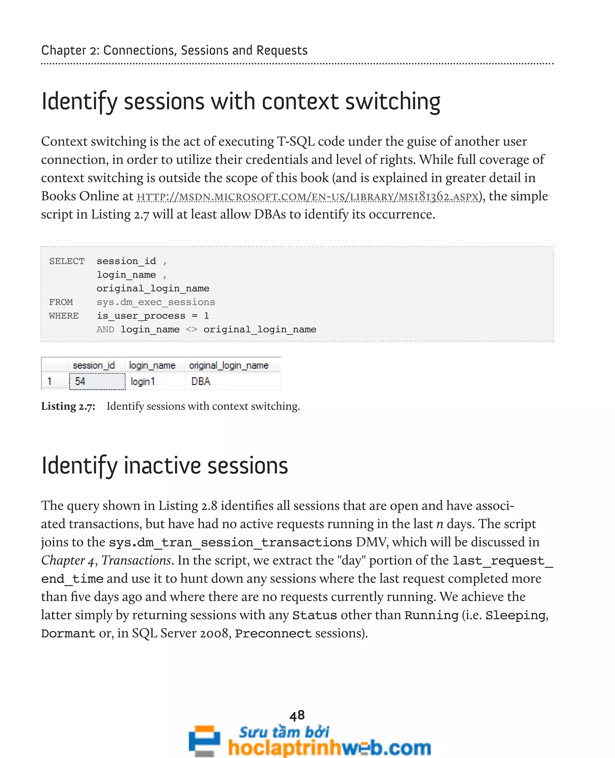 Chapter 2: Connections, Sessions and Requests 
Identify sessions with context switching 
Context switching is the act of executing T-SQL code under the guise of another user 
connection, in order to utilize their credentials and level of rights. While full coverage of 
context switching is outside the scope of this book (and is explained in greater detail in 
Books Online at http://msdn.microsoft.com/en-us/library/ms181362.aspx), the simple 
script in Listing 2.7 will at least allow DBAs to identify its occurrence. 
48 
SELECT session_id , 
login_name , 
original_login_name 
FROM sys.dm_exec_sessions 
WHERE is_user_process = 1 
AND login_name <> original_login_name 
Listing 2.7: Identify sessions with context switching. 
Identify inactive sessions 
The query shown in Listing 2.8 identifies all sessions that are open and have associ-ated 
transactions, but have had no active requests running in the last n days. The script 
joins to the sys.dm_tran_session_transactions DMV, which will be discussed in 
Chapter 4, Transactions. In the script, we extract the "day" portion of the last_request_ 
end_time and use it to hunt down any sessions where the last request completed more 
than five days ago and where there are no requests currently running. We achieve the 
latter simply by returning sessions with any Status other than Running (i.e. Sleeping, 
Dormant or, in SQL Server 2008, Preconnect sessions). 
 