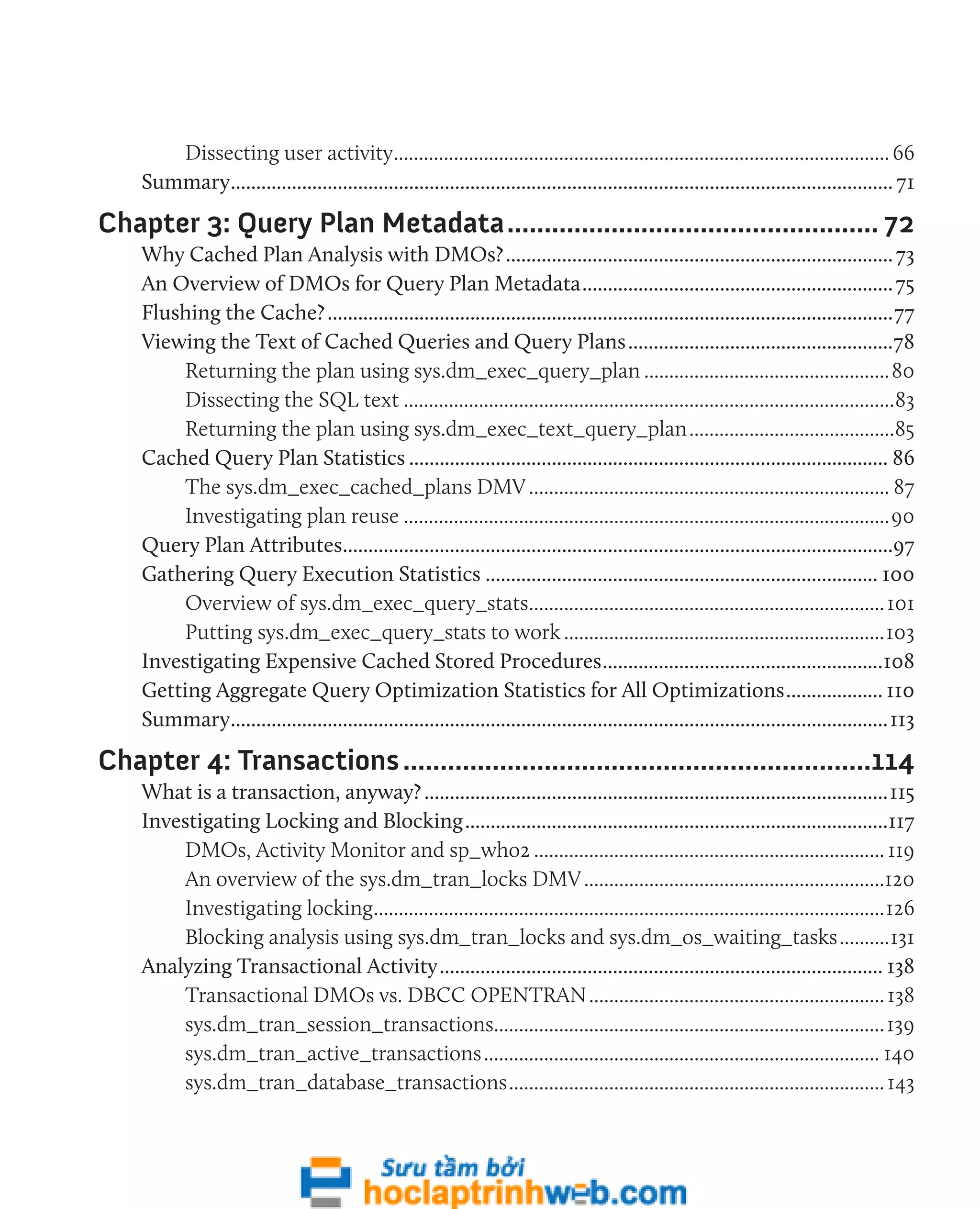 Dissecting user activity.................................................................................................... 66 
Summary................................................................................................................................... 71 
Chapter 3: Query Plan Metadata................................................... 72 
Why Cached Plan Analysis with DMOs?............................................................................. 73 
An Overview of DMOs for Query Plan Metadata.............................................................. 75 
Flushing the Cache?................................................................................................................77 
Viewing the Text of Cached Queries and Query Plans.....................................................78 
Returning the plan using sys.dm_exec_query_plan..................................................80 
Dissecting the SQL text...................................................................................................83 
Returning the plan using sys.dm_exec_text_query_plan..........................................85 
Cached Query Plan Statistics............................................................................................... 86 
The sys.dm_exec_cached_plans DMV......................................................................... 87 
Investigating plan reuse..................................................................................................90 
Query Plan Attributes.............................................................................................................97 
Gathering Query Execution Statistics.............................................................................. 100 
Overview of sys.dm_exec_query_stats........................................................................ 101 
Putting sys.dm_exec_query_stats to work.................................................................103 
Investigating Expensive Cached Stored Procedures........................................................108 
Getting Aggregate Query Optimization Statistics for All Optimizations.................... 110 
Summary..................................................................................................................................113 
Chapter 4: Transactions................................................................114 
What is a transaction, anyway?............................................................................................115 
Investigating Locking and Blocking....................................................................................117 
DMOs, Activity Monitor and sp_who2....................................................................... 119 
An overview of the sys.dm_tran_locks DMV.............................................................120 
Investigating locking.......................................................................................................126 
Blocking analysis using sys.dm_tran_locks and sys.dm_os_waiting_tasks...........131 
Analyzing Transactional Activity........................................................................................ 138 
Transactional DMOs vs. DBCC OPENTRAN............................................................ 138 
sys.dm_tran_session_transactions...............................................................................139 
sys.dm_tran_active_transactions................................................................................ 140 
sys.dm_tran_database_transactions............................................................................ 143 
 