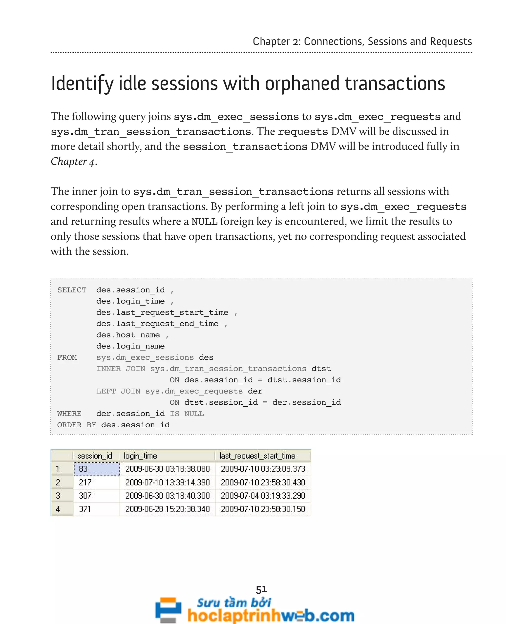 Chapter 2: Connections, Sessions and Requests 
Identify idle sessions with orphaned transactions 
The following query joins sys.dm_exec_sessions to sys.dm_exec_requests and 
sys.dm_tran_session_transactions. The requests DMV will be discussed in 
more detail shortly, and the session_transactions DMV will be introduced fully in 
Chapter 4. 
The inner join to sys.dm_tran_session_transactions returns all sessions with 
corresponding open transactions. By performing a left join to sys.dm_exec_requests 
and returning results where a NULL foreign key is encountered, we limit the results to 
only those sessions that have open transactions, yet no corresponding request associated 
with the session. 
51 
SELECT des.session_id , 
des.login_time , 
des.last_request_start_time , 
des.last_request_end_time , 
des.host_name , 
des.login_name 
FROM sys.dm_exec_sessions des 
INNER JOIN sys.dm_tran_session_transactions dtst 
ON des.session_id = dtst.session_id 
LEFT JOIN sys.dm_exec_requests der 
ON dtst.session_id = der.session_id 
WHERE der.session_id IS NULL 
ORDER BY des.session_id 
 