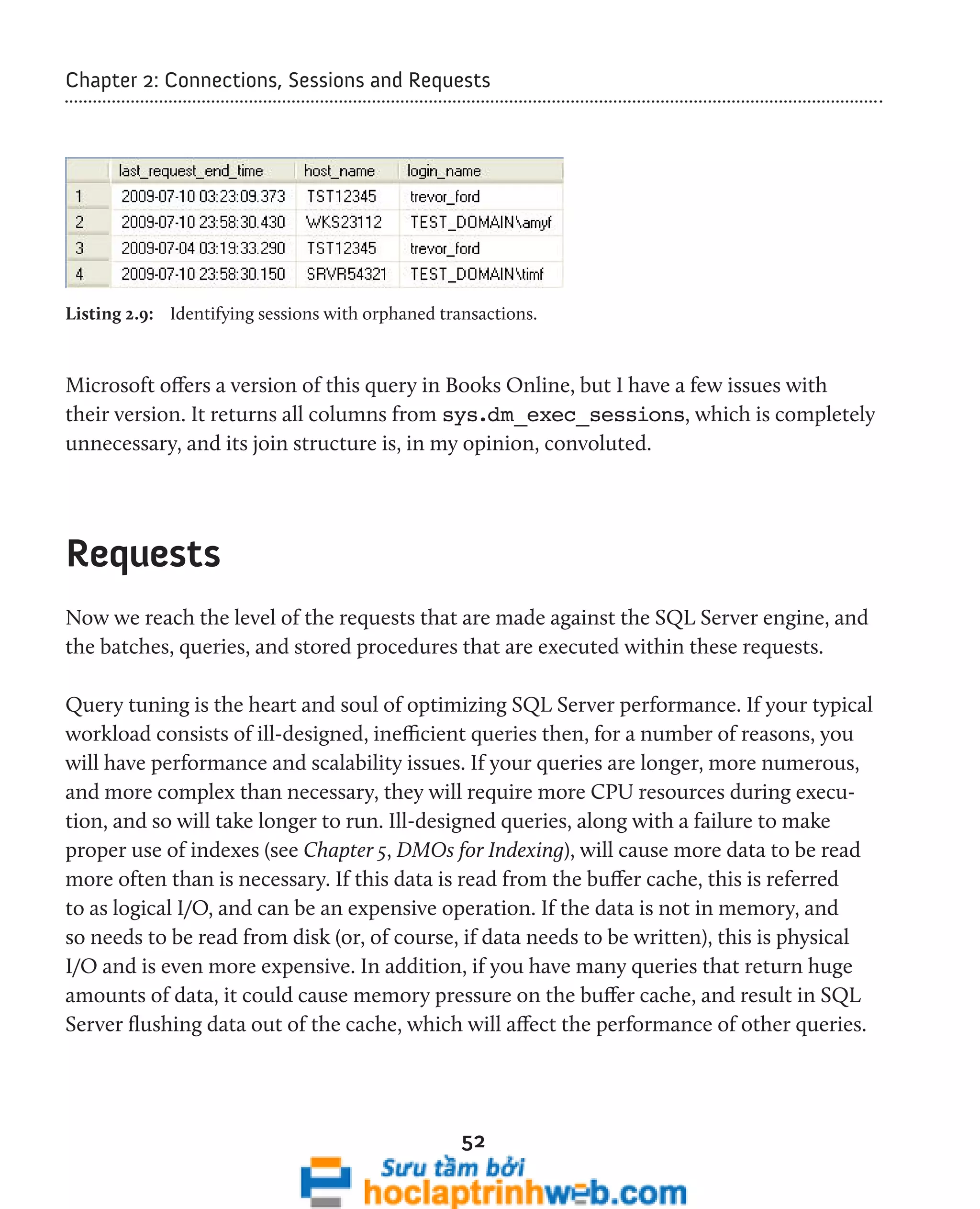 Chapter 2: Connections, Sessions and Requests 
Listing 2.9: Identifying sessions with orphaned transactions. 
Microsoft offers a version of this query in Books Online, but I have a few issues with 
their version. It returns all columns from sys.dm_exec_sessions, which is completely 
unnecessary, and its join structure is, in my opinion, convoluted. 
52 
Requests 
Now we reach the level of the requests that are made against the SQL Server engine, and 
the batches, queries, and stored procedures that are executed within these requests. 
Query tuning is the heart and soul of optimizing SQL Server performance. If your typical 
workload consists of ill-designed, inefficient queries then, for a number of reasons, you 
will have performance and scalability issues. If your queries are longer, more numerous, 
and more complex than necessary, they will require more CPU resources during execu-tion, 
and so will take longer to run. Ill-designed queries, along with a failure to make 
proper use of indexes (see Chapter 5, DMOs for Indexing), will cause more data to be read 
more often than is necessary. If this data is read from the buffer cache, this is referred 
to as logical I/O, and can be an expensive operation. If the data is not in memory, and 
so needs to be read from disk (or, of course, if data needs to be written), this is physical 
I/O and is even more expensive. In addition, if you have many queries that return huge 
amounts of data, it could cause memory pressure on the buffer cache, and result in SQL 
Server flushing data out of the cache, which will affect the performance of other queries. 
 