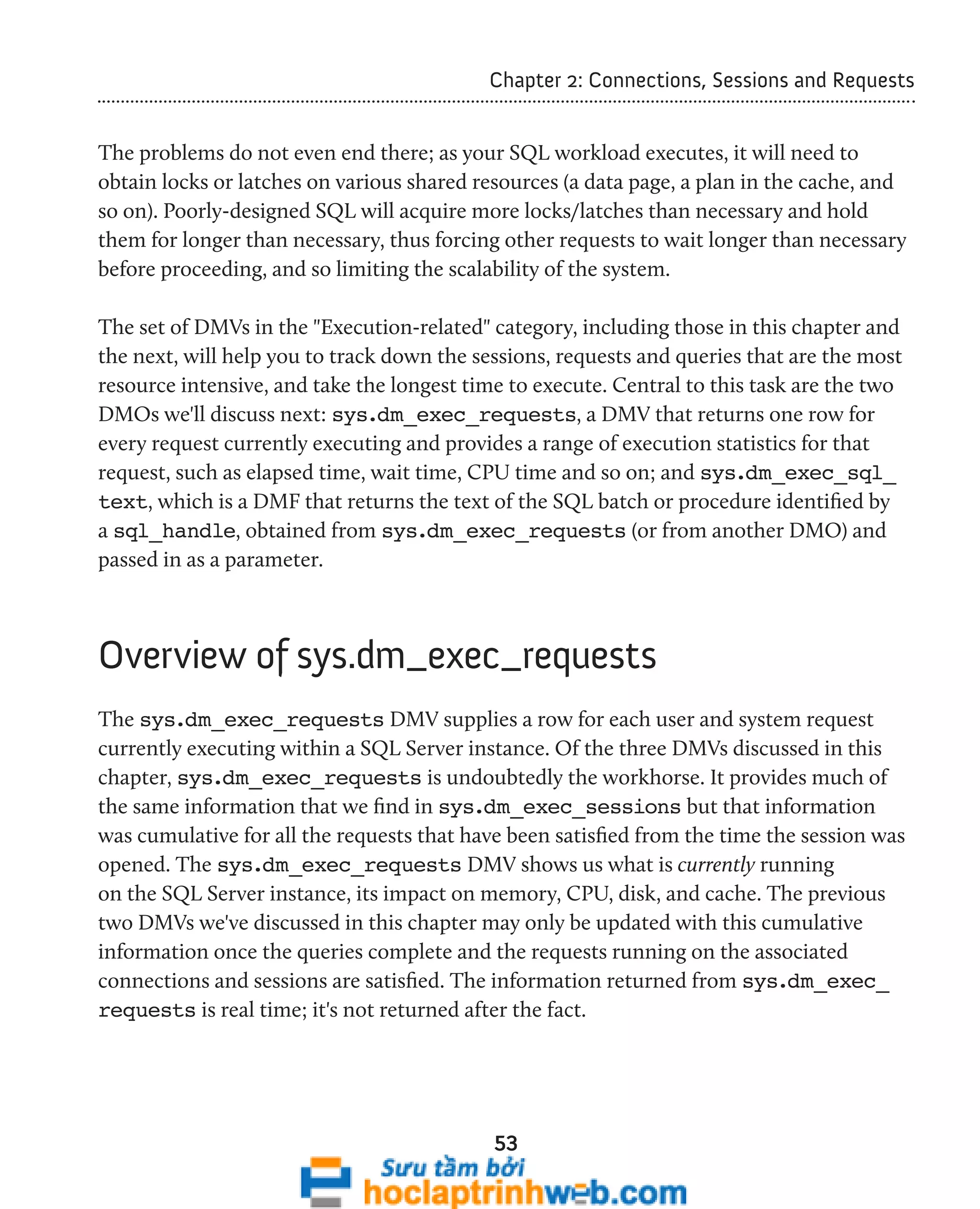 Chapter 2: Connections, Sessions and Requests 
The problems do not even end there; as your SQL workload executes, it will need to 
obtain locks or latches on various shared resources (a data page, a plan in the cache, and 
so on). Poorly-designed SQL will acquire more locks/latches than necessary and hold 
them for longer than necessary, thus forcing other requests to wait longer than necessary 
before proceeding, and so limiting the scalability of the system. 
The set of DMVs in the "Execution-related" category, including those in this chapter and 
the next, will help you to track down the sessions, requests and queries that are the most 
resource intensive, and take the longest time to execute. Central to this task are the two 
DMOs we'll discuss next: sys.dm_exec_requests, a DMV that returns one row for 
every request currently executing and provides a range of execution statistics for that 
request, such as elapsed time, wait time, CPU time and so on; and sys.dm_exec_sql_ 
text, which is a DMF that returns the text of the SQL batch or procedure identified by 
a sql_handle, obtained from sys.dm_exec_requests (or from another DMO) and 
passed in as a parameter. 
Overview of sys.dm_exec_requests 
The sys.dm_exec_requests DMV supplies a row for each user and system request 
currently executing within a SQL Server instance. Of the three DMVs discussed in this 
chapter, sys.dm_exec_requests is undoubtedly the workhorse. It provides much of 
the same information that we find in sys.dm_exec_sessions but that information 
was cumulative for all the requests that have been satisfied from the time the session was 
opened. The sys.dm_exec_requests DMV shows us what is currently running 
on the SQL Server instance, its impact on memory, CPU, disk, and cache. The previous 
two DMVs we've discussed in this chapter may only be updated with this cumulative 
information once the queries complete and the requests running on the associated 
connections and sessions are satisfied. The information returned from sys.dm_exec_ 
requests is real time; it's not returned after the fact. 
53 
 