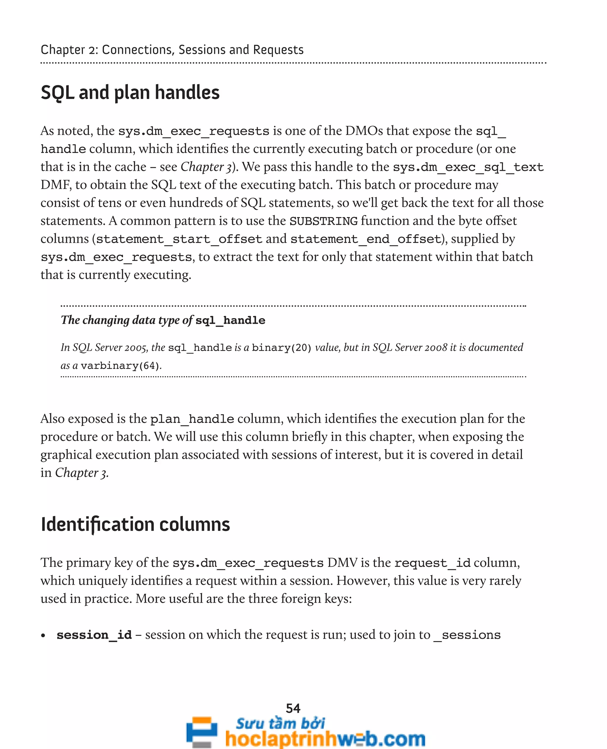 Chapter 2: Connections, Sessions and Requests 
54 
SQL and plan handles 
As noted, the sys.dm_exec_requests is one of the DMOs that expose the sql_ 
handle column, which identifies the currently executing batch or procedure (or one 
that is in the cache – see Chapter 3). We pass this handle to the sys.dm_exec_sql_text 
DMF, to obtain the SQL text of the executing batch. This batch or procedure may 
consist of tens or even hundreds of SQL statements, so we'll get back the text for all those 
statements. A common pattern is to use the SUBSTRING function and the byte offset 
columns (statement_start_offset and statement_end_offset), supplied by 
sys.dm_exec_requests, to extract the text for only that statement within that batch 
that is currently executing. 
The changing data type of sql_handle 
In SQL Server 2005, the sql_handle is a binary(20) value, but in SQL Server 2008 it is documented 
as a varbinary(64). 
Also exposed is the plan_handle column, which identifies the execution plan for the 
procedure or batch. We will use this column briefly in this chapter, when exposing the 
graphical execution plan associated with sessions of interest, but it is covered in detail 
in Chapter 3. 
Identification columns 
The primary key of the sys.dm_exec_requests DMV is the request_id column, 
which uniquely identifies a request within a session. However, this value is very rarely 
used in practice. More useful are the three foreign keys: 
• session_id – session on which the request is run; used to join to _sessions 
 