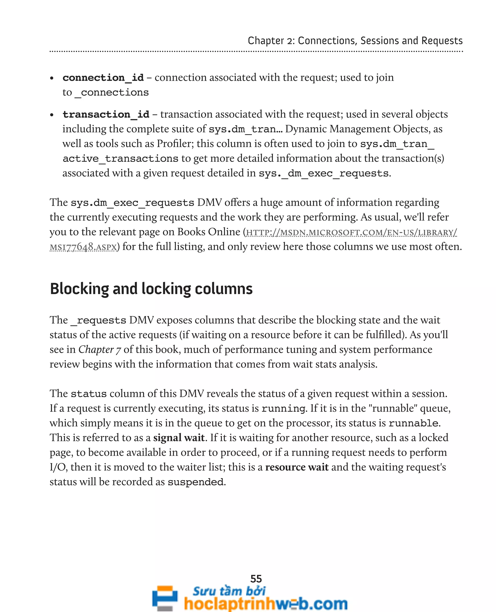 Chapter 2: Connections, Sessions and Requests 
• connection_id – connection associated with the request; used to join 
to _connections 
• transaction_id – transaction associated with the request; used in several objects 
including the complete suite of sys.dm_tran… Dynamic Management Objects, as 
well as tools such as Profiler; this column is often used to join to sys.dm_tran_ 
active_transactions to get more detailed information about the transaction(s) 
associated with a given request detailed in sys._dm_exec_requests. 
The sys.dm_exec_requests DMV offers a huge amount of information regarding 
the currently executing requests and the work they are performing. As usual, we'll refer 
you to the relevant page on Books Online (http://msdn.microsoft.com/en-us/library/ 
ms177648.aspx) for the full listing, and only review here those columns we use most often. 
Blocking and locking columns 
The _requests DMV exposes columns that describe the blocking state and the wait 
status of the active requests (if waiting on a resource before it can be fulfilled). As you'll 
see in Chapter 7 of this book, much of performance tuning and system performance 
review begins with the information that comes from wait stats analysis. 
The status column of this DMV reveals the status of a given request within a session. 
If a request is currently executing, its status is running. If it is in the "runnable" queue, 
which simply means it is in the queue to get on the processor, its status is runnable. 
This is referred to as a signal wait. If it is waiting for another resource, such as a locked 
page, to become available in order to proceed, or if a running request needs to perform 
I/O, then it is moved to the waiter list; this is a resource wait and the waiting request's 
status will be recorded as suspended. 
55 
 