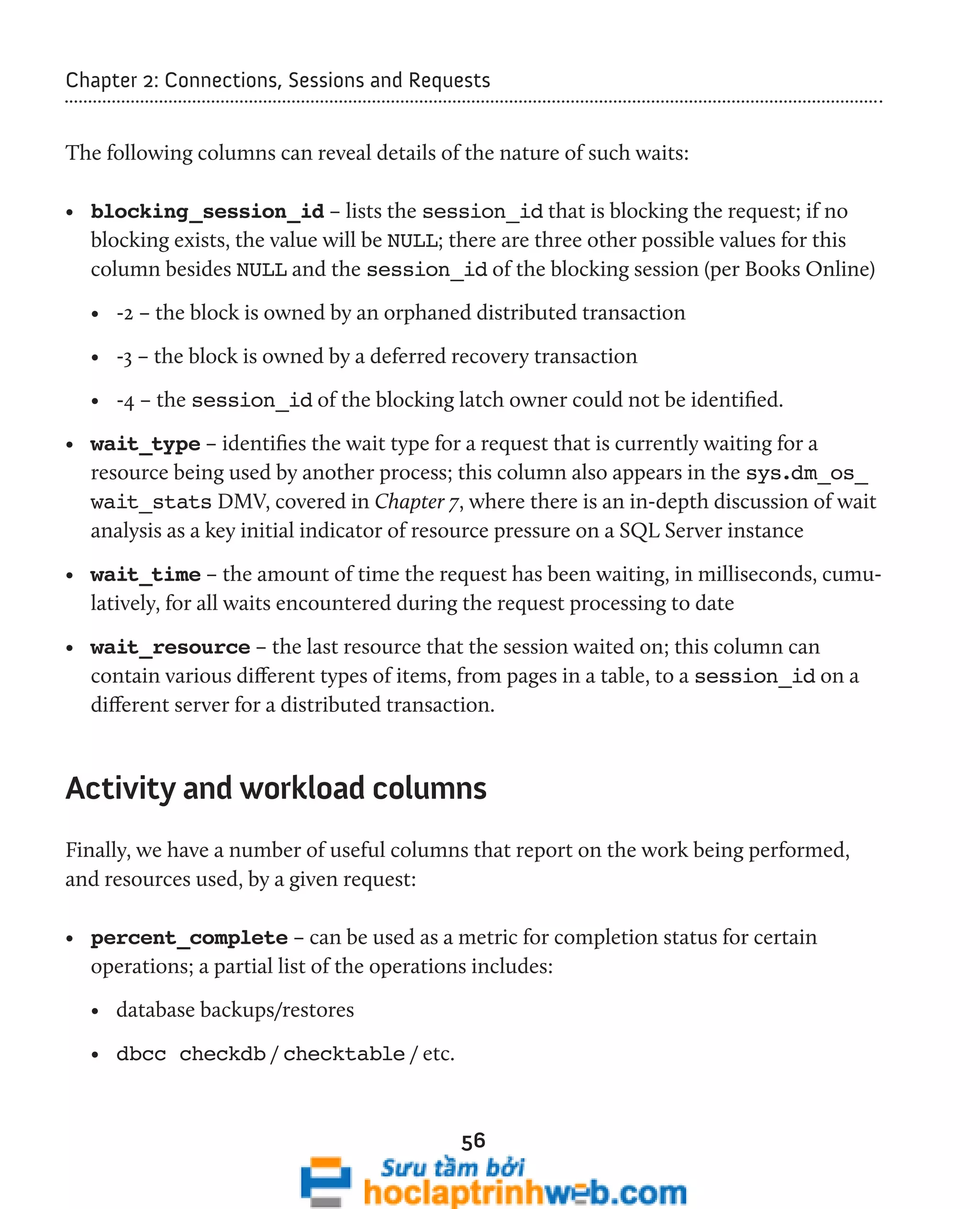 Chapter 2: Connections, Sessions and Requests 
The following columns can reveal details of the nature of such waits: 
• blocking_session_id – lists the session_id that is blocking the request; if no 
blocking exists, the value will be NULL; there are three other possible values for this 
column besides NULL and the session_id of the blocking session (per Books Online) 
• -2 – the block is owned by an orphaned distributed transaction 
• -3 – the block is owned by a deferred recovery transaction 
• -4 – the session_id of the blocking latch owner could not be identified. 
• wait_type – identifies the wait type for a request that is currently waiting for a 
resource being used by another process; this column also appears in the sys.dm_os_ 
wait_stats DMV, covered in Chapter 7, where there is an in-depth discussion of wait 
analysis as a key initial indicator of resource pressure on a SQL Server instance 
• wait_time – the amount of time the request has been waiting, in milliseconds, cumu-latively, 
for all waits encountered during the request processing to date 
• wait_resource – the last resource that the session waited on; this column can 
contain various different types of items, from pages in a table, to a session_id on a 
different server for a distributed transaction. 
Activity and workload columns 
Finally, we have a number of useful columns that report on the work being performed, 
and resources used, by a given request: 
• percent_complete – can be used as a metric for completion status for certain 
operations; a partial list of the operations includes: 
• database backups/restores 
• dbcc checkdb / checktable / etc. 
56 
 