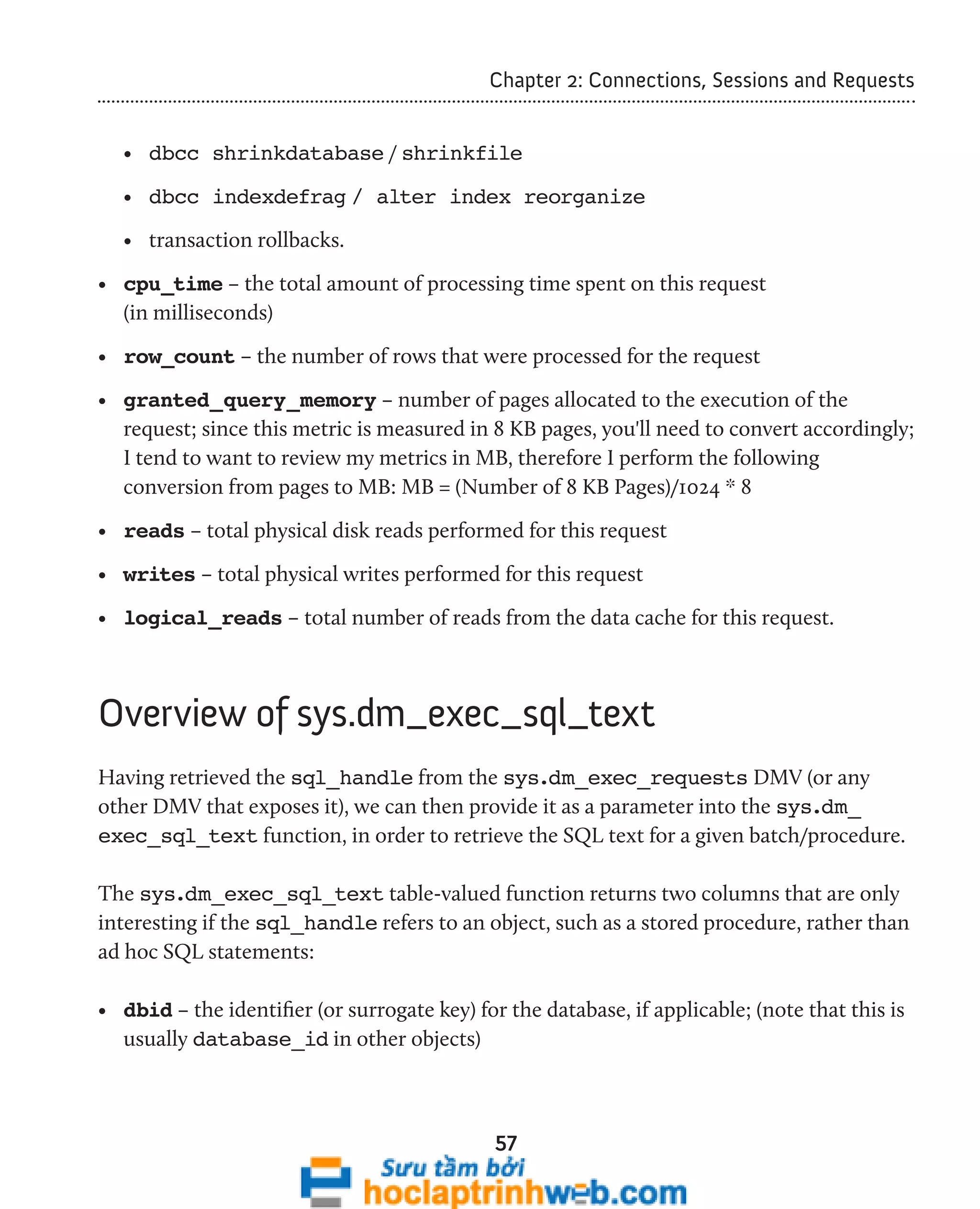 Chapter 2: Connections, Sessions and Requests 
• dbcc shrinkdatabase / shrinkfile 
• dbcc indexdefrag / alter index reorganize 
• transaction rollbacks. 
• cpu_time – the total amount of processing time spent on this request 
(in milliseconds) 
• row_count – the number of rows that were processed for the request 
• granted_query_memory – number of pages allocated to the execution of the 
request; since this metric is measured in 8 KB pages, you'll need to convert accordingly; 
I tend to want to review my metrics in MB, therefore I perform the following 
conversion from pages to MB: MB = (Number of 8 KB Pages)/1024 * 8 
• reads – total physical disk reads performed for this request 
• writes – total physical writes performed for this request 
• logical_reads – total number of reads from the data cache for this request. 
Overview of sys.dm_exec_sql_text 
Having retrieved the sql_handle from the sys.dm_exec_requests DMV (or any 
other DMV that exposes it), we can then provide it as a parameter into the sys.dm_ 
exec_sql_text function, in order to retrieve the SQL text for a given batch/procedure. 
The sys.dm_exec_sql_text table-valued function returns two columns that are only 
interesting if the sql_handle refers to an object, such as a stored procedure, rather than 
ad hoc SQL statements: 
• dbid – the identifier (or surrogate key) for the database, if applicable; (note that this is 
usually database_id in other objects) 
57 
 