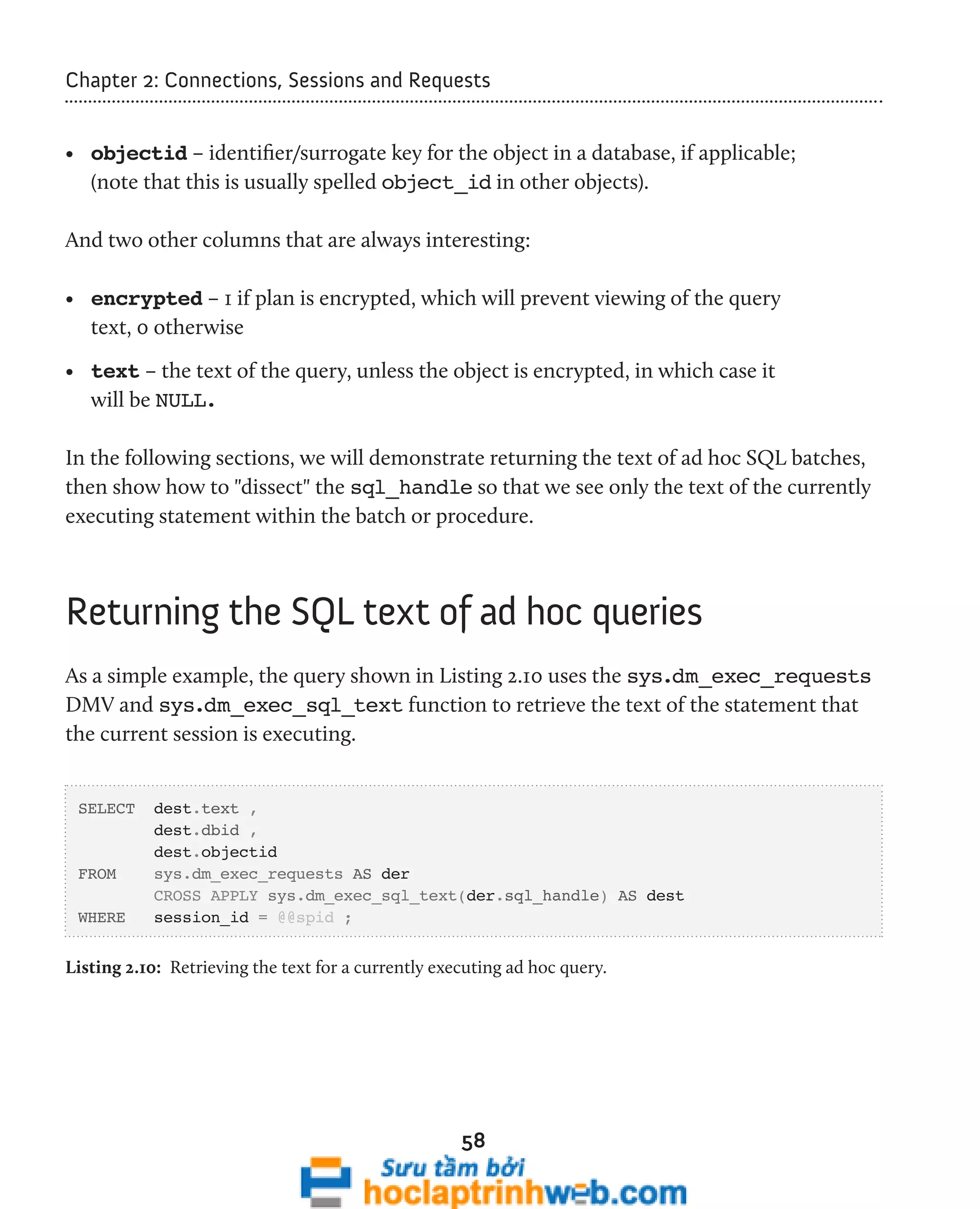 Chapter 2: Connections, Sessions and Requests 
• objectid – identifier/surrogate key for the object in a database, if applicable; 
(note that this is usually spelled object_id in other objects). 
And two other columns that are always interesting: 
• encrypted – 1 if plan is encrypted, which will prevent viewing of the query 
text, 0 otherwise 
• text – the text of the query, unless the object is encrypted, in which case it 
will be NULL. 
In the following sections, we will demonstrate returning the text of ad hoc SQL batches, 
then show how to "dissect" the sql_handle so that we see only the text of the currently 
executing statement within the batch or procedure. 
Returning the SQL text of ad hoc queries 
As a simple example, the query shown in Listing 2.10 uses the sys.dm_exec_requests 
DMV and sys.dm_exec_sql_text function to retrieve the text of the statement that 
the current session is executing. 
58 
SELECT dest.text , 
dest.dbid , 
dest.objectid 
FROM sys.dm_exec_requests AS der 
CROSS APPLY sys.dm_exec_sql_text(der.sql_handle) AS dest 
WHERE session_id = @@spid ; 
Listing 2.10: Retrieving the text for a currently executing ad hoc query. 
 