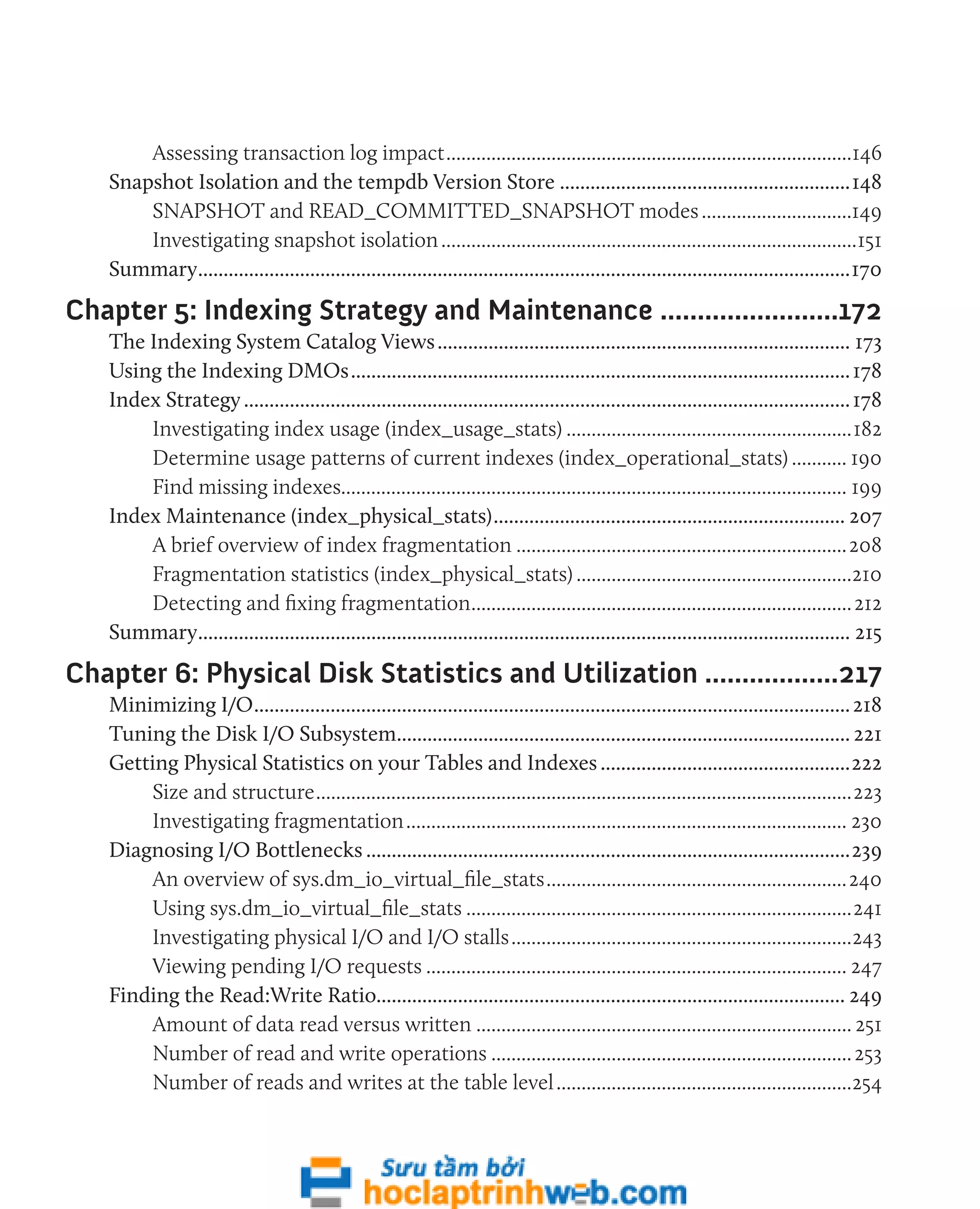 Assessing transaction log impact..................................................................................146 
Snapshot Isolation and the tempdb Version Store..........................................................148 
SNAPSHOT and READ_COMMITTED_SNAPSHOT modes...............................149 
Investigating snapshot isolation....................................................................................151 
Summary.................................................................................................................................170 
Chapter 5: Indexing Strategy and Maintenance.........................172 
The Indexing System Catalog Views.................................................................................. 173 
Using the Indexing DMOs................................................................................................... 178 
Index Strategy........................................................................................................................ 178 
Investigating index usage (index_usage_stats)..........................................................182 
Determine usage patterns of current indexes (index_operational_stats)............ 190 
Find missing indexes..................................................................................................... 199 
Index Maintenance (index_physical_stats)...................................................................... 207 
A brief overview of index fragmentation...................................................................208 
Fragmentation statistics (index_physical_stats)........................................................210 
Detecting and fixing fragmentation............................................................................. 212 
Summary................................................................................................................................. 215 
Chapter 6: Physical Disk Statistics and Utilization...................217 
Minimizing I/O...................................................................................................................... 218 
Tuning the Disk I/O Subsystem.......................................................................................... 221 
Getting Physical Statistics on your Tables and Indexes..................................................222 
Size and structure............................................................................................................223 
Investigating fragmentation......................................................................................... 230 
Diagnosing I/O Bottlenecks................................................................................................239 
An overview of sys.dm_io_virtual_file_stats.............................................................240 
Using sys.dm_io_virtual_file_stats..............................................................................241 
Investigating physical I/O and I/O stalls.....................................................................243 
Viewing pending I/O requests..................................................................................... 247 
Finding the Read:Write Ratio............................................................................................ 249 
Amount of data read versus written............................................................................ 251 
Number of read and write operations......................................................................... 253 
Number of reads and writes at the table level............................................................254 
 