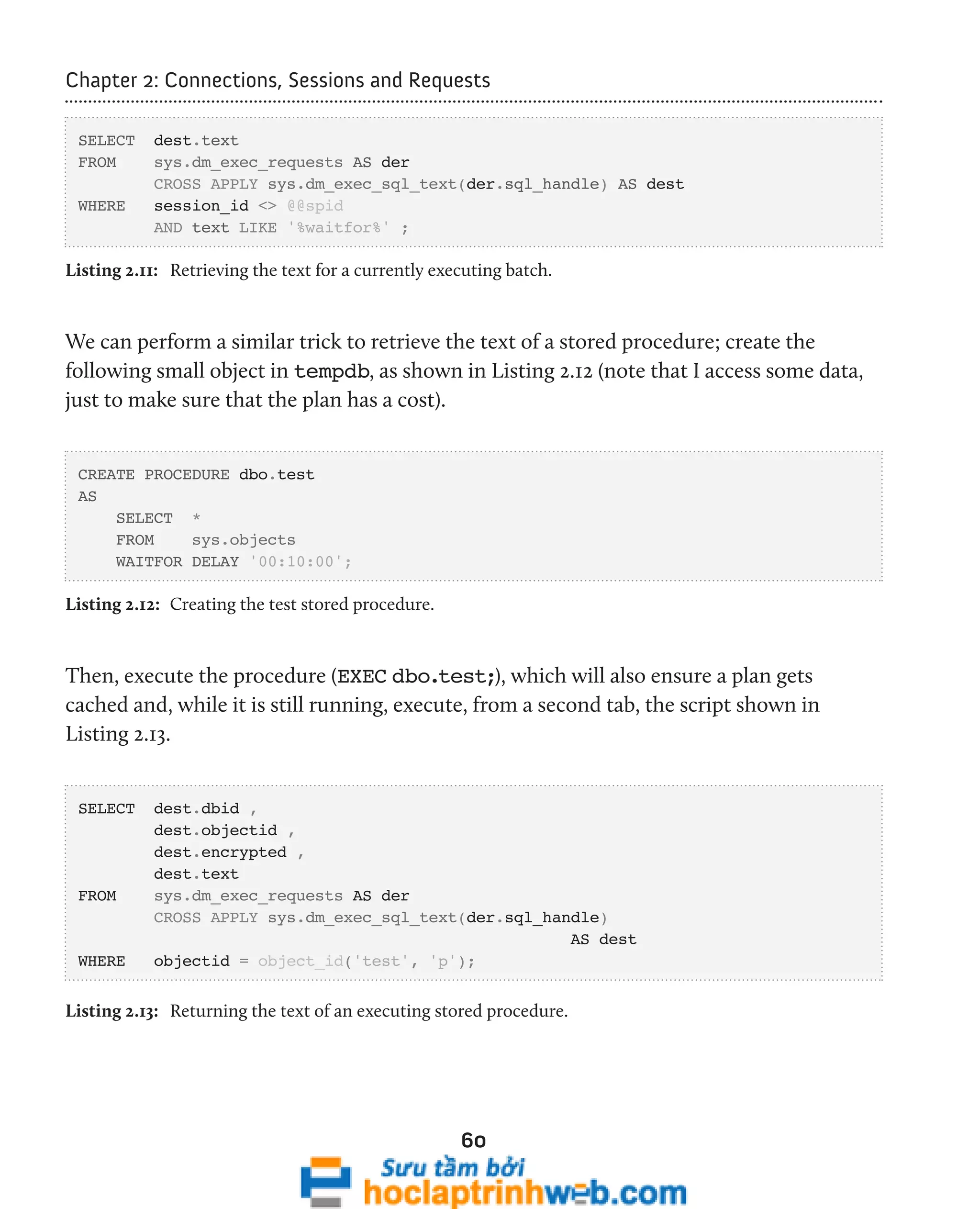 Chapter 2: Connections, Sessions and Requests 
60 
SELECT dest.text 
FROM sys.dm_exec_requests AS der 
CROSS APPLY sys.dm_exec_sql_text(der.sql_handle) AS dest 
WHERE session_id <> @@spid 
AND text LIKE '%waitfor%' ; 
Listing 2.11: Retrieving the text for a currently executing batch. 
We can perform a similar trick to retrieve the text of a stored procedure; create the 
following small object in tempdb, as shown in Listing 2.12 (note that I access some data, 
just to make sure that the plan has a cost). 
CREATE PROCEDURE dbo.test 
AS 
SELECT * 
FROM sys.objects 
WAITFOR DELAY '00:10:00'; 
Listing 2.12: Creating the test stored procedure. 
Then, execute the procedure (EXEC dbo.test;), which will also ensure a plan gets 
cached and, while it is still running, execute, from a second tab, the script shown in 
Listing 2.13. 
SELECT dest.dbid , 
dest.objectid , 
dest.encrypted , 
dest.text 
FROM sys.dm_exec_requests AS der 
CROSS APPLY sys.dm_exec_sql_text(der.sql_handle) 
AS dest 
WHERE objectid = object_id('test', 'p'); 
Listing 2.13: Returning the text of an executing stored procedure. 
 