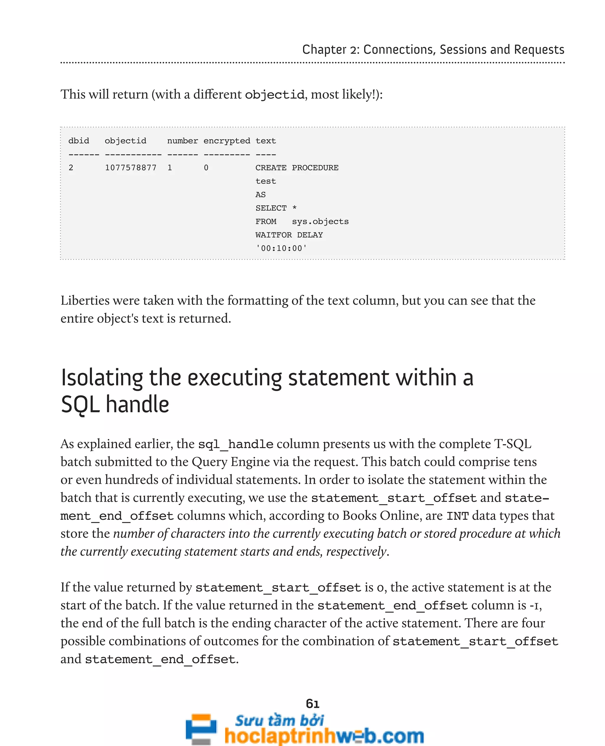 Chapter 2: Connections, Sessions and Requests 
This will return (with a different objectid, most likely!): 
dbid objectid number encrypted text 
------ ----------- ------ --------- ---- 
2 1077578877 1 0 CREATE PROCEDURE 
test 
AS 
SELECT * 
FROM sys.objects 
WAITFOR DELAY 
'00:10:00' 
Liberties were taken with the formatting of the text column, but you can see that the 
entire object's text is returned. 
Isolating the executing statement within a 
SQL handle 
As explained earlier, the sql_handle column presents us with the complete T-SQL 
batch submitted to the Query Engine via the request. This batch could comprise tens 
or even hundreds of individual statements. In order to isolate the statement within the 
batch that is currently executing, we use the statement_start_offset and state-ment_ 
end_offset columns which, according to Books Online, are INT data types that 
store the number of characters into the currently executing batch or stored procedure at which 
the currently executing statement starts and ends, respectively. 
If the value returned by statement_start_offset is 0, the active statement is at the 
start of the batch. If the value returned in the statement_end_offset column is -1, 
the end of the full batch is the ending character of the active statement. There are four 
possible combinations of outcomes for the combination of statement_start_offset 
and statement_end_offset. 
61 
 