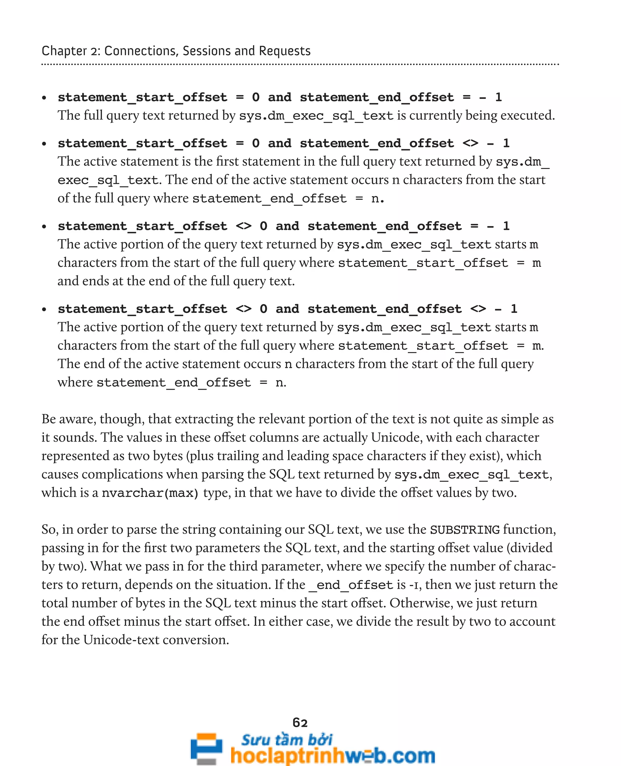 Chapter 2: Connections, Sessions and Requests 
• statement_start_offset = 0 and statement_end_offset = - 1 
The full query text returned by sys.dm_exec_sql_text is currently being executed. 
• statement_start_offset = 0 and statement_end_offset <> - 1 
The active statement is the first statement in the full query text returned by sys.dm_ 
exec_sql_text. The end of the active statement occurs n characters from the start 
of the full query where statement_end_offset = n. 
• statement_start_offset <> 0 and statement_end_offset = - 1 
The active portion of the query text returned by sys.dm_exec_sql_text starts m 
characters from the start of the full query where statement_start_offset = m 
and ends at the end of the full query text. 
• statement_start_offset <> 0 and statement_end_offset <> - 1 
The active portion of the query text returned by sys.dm_exec_sql_text starts m 
characters from the start of the full query where statement_start_offset = m. 
The end of the active statement occurs n characters from the start of the full query 
where statement_end_offset = n. 
Be aware, though, that extracting the relevant portion of the text is not quite as simple as 
it sounds. The values in these offset columns are actually Unicode, with each character 
represented as two bytes (plus trailing and leading space characters if they exist), which 
causes complications when parsing the SQL text returned by sys.dm_exec_sql_text, 
which is a nvarchar(max) type, in that we have to divide the offset values by two. 
So, in order to parse the string containing our SQL text, we use the SUBSTRING function, 
passing in for the first two parameters the SQL text, and the starting offset value (divided 
by two). What we pass in for the third parameter, where we specify the number of charac-ters 
to return, depends on the situation. If the _end_offset is -1, then we just return the 
total number of bytes in the SQL text minus the start offset. Otherwise, we just return 
the end offset minus the start offset. In either case, we divide the result by two to account 
for the Unicode-text conversion. 
62 
 