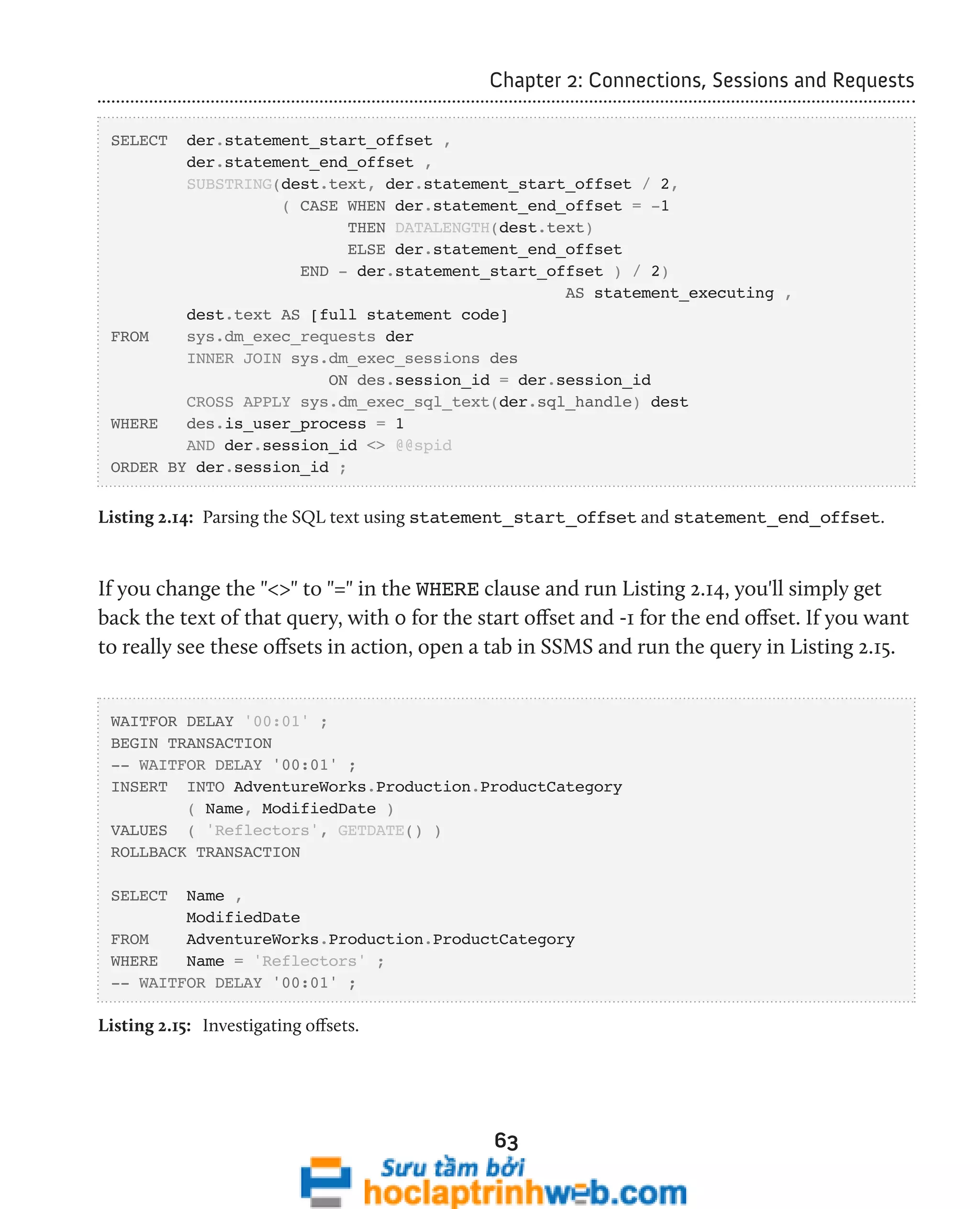 Chapter 2: Connections, Sessions and Requests 
63 
SELECT der.statement_start_offset , 
der.statement_end_offset , 
SUBSTRING(dest.text, der.statement_start_offset / 2, 
( CASE WHEN der.statement_end_offset = -1 
THEN DATALENGTH(dest.text) 
ELSE der.statement_end_offset 
END - der.statement_start_offset ) / 2) 
AS statement_executing , 
dest.text AS [full statement code] 
FROM sys.dm_exec_requests der 
INNER JOIN sys.dm_exec_sessions des 
ON des.session_id = der.session_id 
CROSS APPLY sys.dm_exec_sql_text(der.sql_handle) dest 
WHERE des.is_user_process = 1 
AND der.session_id <> @@spid 
ORDER BY der.session_id ; 
Listing 2.14: Parsing the SQL text using statement_start_offset and statement_end_offset. 
If you change the "<>" to "=" in the WHERE clause and run Listing 2.14, you'll simply get 
back the text of that query, with 0 for the start offset and -1 for the end offset. If you want 
to really see these offsets in action, open a tab in SSMS and run the query in Listing 2.15. 
WAITFOR DELAY '00:01' ; 
BEGIN TRANSACTION 
-- WAITFOR DELAY '00:01' ; 
INSERT INTO AdventureWorks.Production.ProductCategory 
( Name, ModifiedDate ) 
VALUES ( 'Reflectors', GETDATE() ) 
ROLLBACK TRANSACTION 
SELECT Name , 
ModifiedDate 
FROM AdventureWorks.Production.ProductCategory 
WHERE Name = 'Reflectors' ; 
-- WAITFOR DELAY '00:01' ; 
Listing 2.15: Investigating offsets. 
 