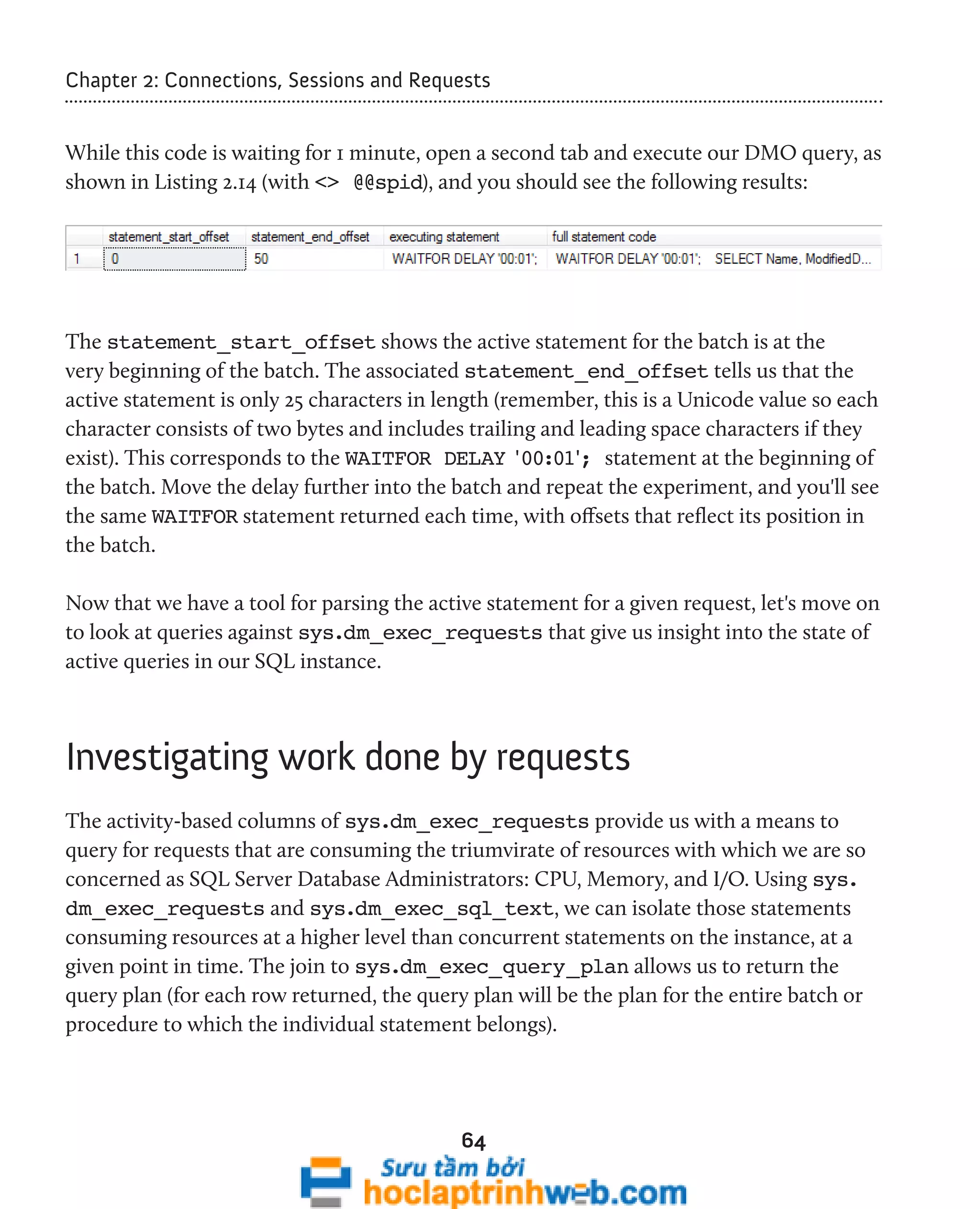 Chapter 2: Connections, Sessions and Requests 
While this code is waiting for 1 minute, open a second tab and execute our DMO query, as 
shown in Listing 2.14 (with <> @@spid), and you should see the following results: 
The statement_start_offset shows the active statement for the batch is at the 
very beginning of the batch. The associated statement_end_offset tells us that the 
active statement is only 25 characters in length (remember, this is a Unicode value so each 
character consists of two bytes and includes trailing and leading space characters if they 
exist). This corresponds to the WAITFOR DELAY '00:01'; statement at the beginning of 
the batch. Move the delay further into the batch and repeat the experiment, and you'll see 
the same WAITFOR statement returned each time, with offsets that reflect its position in 
the batch. 
Now that we have a tool for parsing the active statement for a given request, let's move on 
to look at queries against sys.dm_exec_requests that give us insight into the state of 
active queries in our SQL instance. 
Investigating work done by requests 
The activity-based columns of sys.dm_exec_requests provide us with a means to 
query for requests that are consuming the triumvirate of resources with which we are so 
concerned as SQL Server Database Administrators: CPU, Memory, and I/O. Using sys. 
dm_exec_requests and sys.dm_exec_sql_text, we can isolate those statements 
consuming resources at a higher level than concurrent statements on the instance, at a 
given point in time. The join to sys.dm_exec_query_plan allows us to return the 
query plan (for each row returned, the query plan will be the plan for the entire batch or 
procedure to which the individual statement belongs). 
64 
 