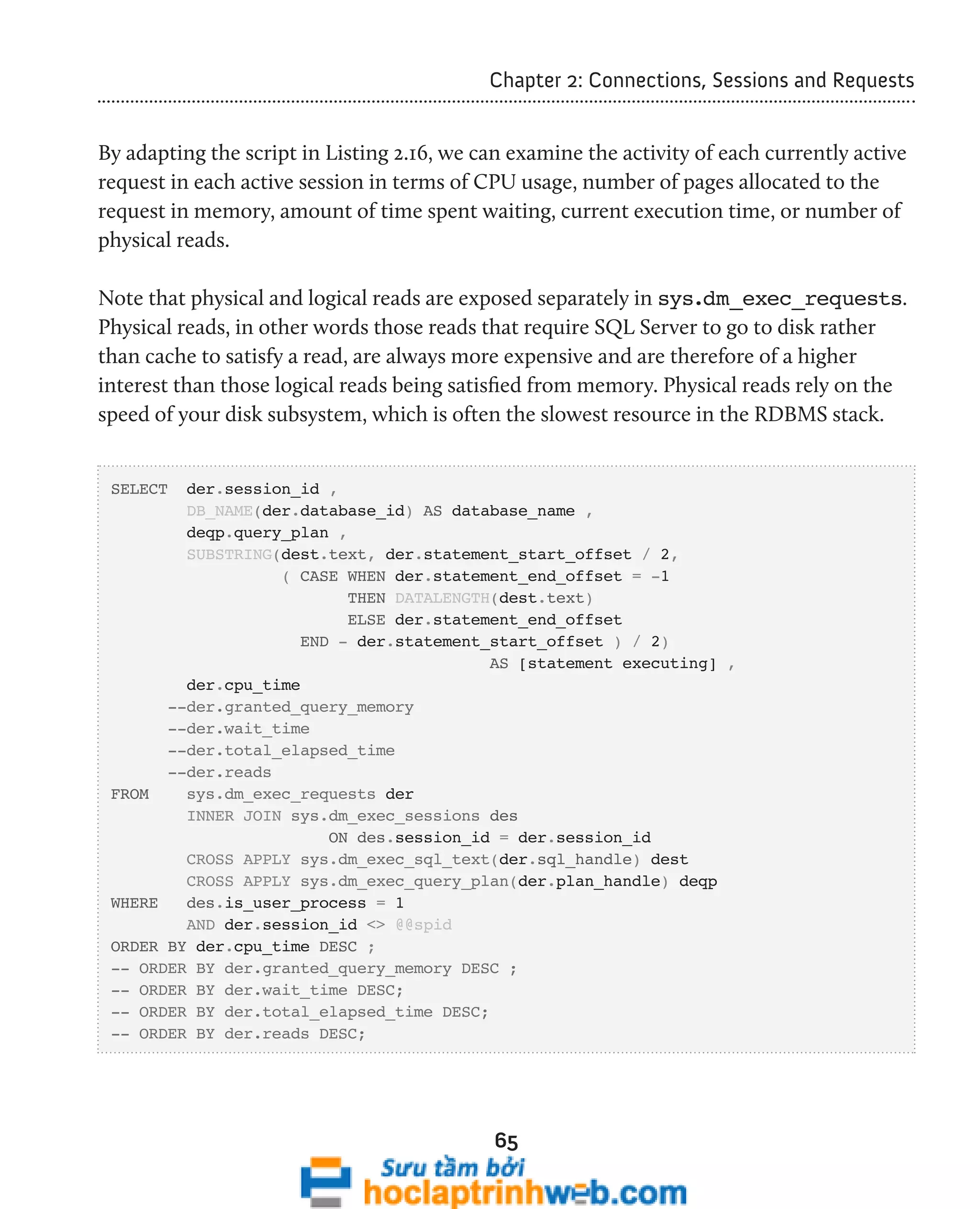 Chapter 2: Connections, Sessions and Requests 
By adapting the script in Listing 2.16, we can examine the activity of each currently active 
request in each active session in terms of CPU usage, number of pages allocated to the 
request in memory, amount of time spent waiting, current execution time, or number of 
physical reads. 
Note that physical and logical reads are exposed separately in sys.dm_exec_requests. 
Physical reads, in other words those reads that require SQL Server to go to disk rather 
than cache to satisfy a read, are always more expensive and are therefore of a higher 
interest than those logical reads being satisfied from memory. Physical reads rely on the 
speed of your disk subsystem, which is often the slowest resource in the RDBMS stack. 
65 
SELECT der.session_id , 
DB_NAME(der.database_id) AS database_name , 
deqp.query_plan , 
SUBSTRING(dest.text, der.statement_start_offset / 2, 
( CASE WHEN der.statement_end_offset = -1 
THEN DATALENGTH(dest.text) 
ELSE der.statement_end_offset 
END - der.statement_start_offset ) / 2) 
AS [statement executing] , 
der.cpu_time 
--der.granted_query_memory 
--der.wait_time 
--der.total_elapsed_time 
--der.reads 
FROM sys.dm_exec_requests der 
INNER JOIN sys.dm_exec_sessions des 
ON des.session_id = der.session_id 
CROSS APPLY sys.dm_exec_sql_text(der.sql_handle) dest 
CROSS APPLY sys.dm_exec_query_plan(der.plan_handle) deqp 
WHERE des.is_user_process = 1 
AND der.session_id <> @@spid 
ORDER BY der.cpu_time DESC ; 
-- ORDER BY der.granted_query_memory DESC ; 
-- ORDER BY der.wait_time DESC; 
-- ORDER BY der.total_elapsed_time DESC; 
-- ORDER BY der.reads DESC; 
 