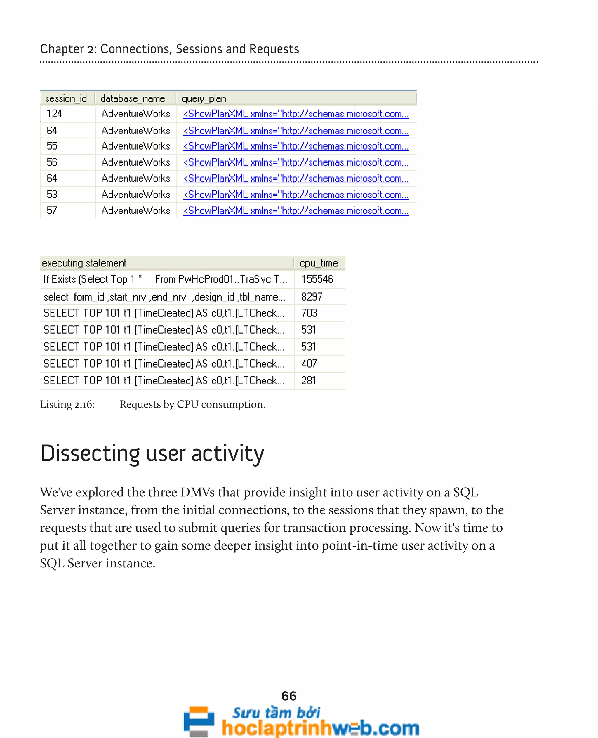 Chapter 2: Connections, Sessions and Requests 
66 
Listing 2.16: Requests by CPU consumption. 
Dissecting user activity 
We've explored the three DMVs that provide insight into user activity on a SQL 
Server instance, from the initial connections, to the sessions that they spawn, to the 
requests that are used to submit queries for transaction processing. Now it's time to 
put it all together to gain some deeper insight into point-in-time user activity on a 
SQL Server instance. 
 