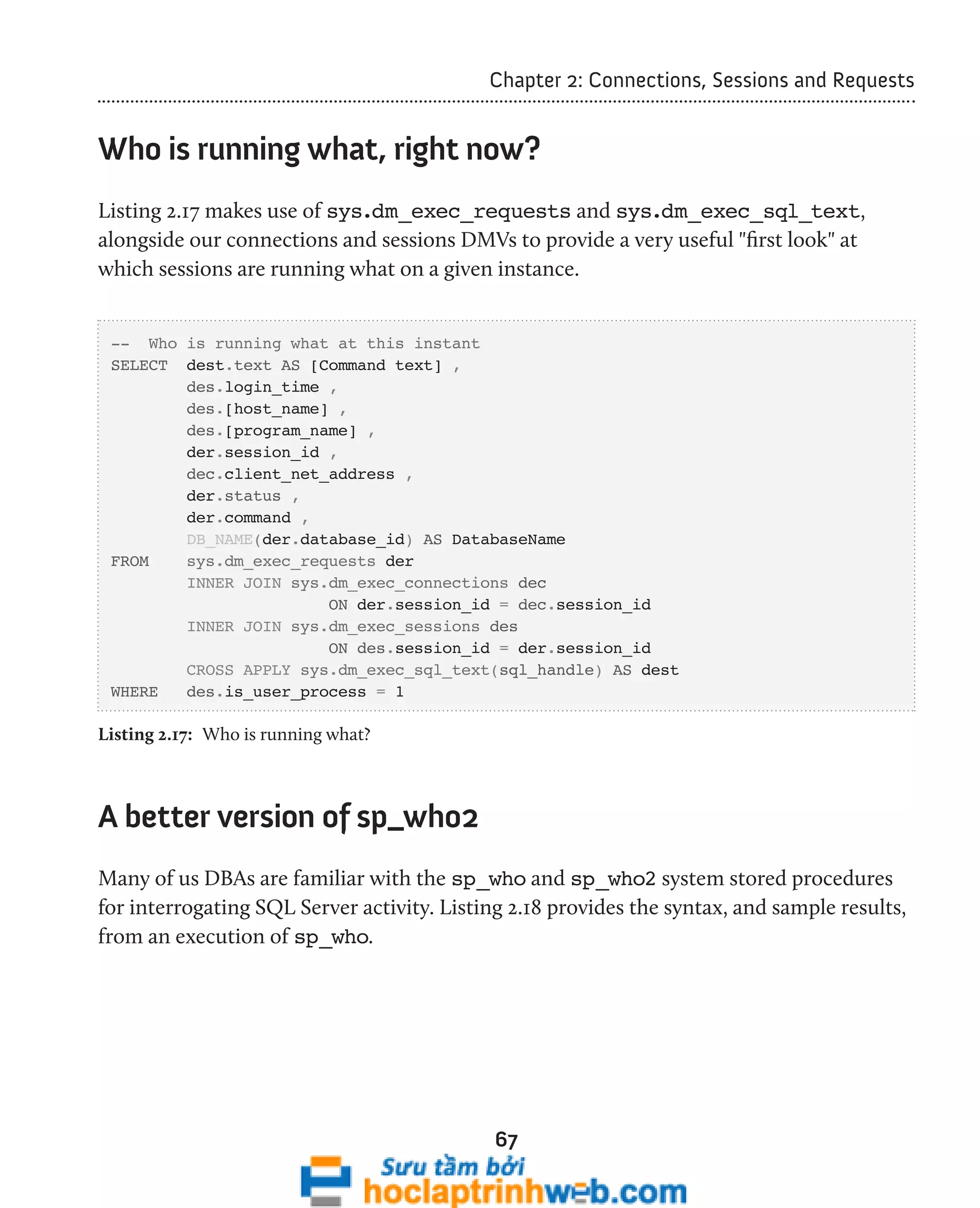 Chapter 2: Connections, Sessions and Requests 
Who is running what, right now? 
Listing 2.17 makes use of sys.dm_exec_requests and sys.dm_exec_sql_text, 
alongside our connections and sessions DMVs to provide a very useful "first look" at 
which sessions are running what on a given instance. 
67 
-- Who is running what at this instant 
SELECT dest.text AS [Command text] , 
des.login_time , 
des.[host_name] , 
des.[program_name] , 
der.session_id , 
dec.client_net_address , 
der.status , 
der.command , 
DB_NAME(der.database_id) AS DatabaseName 
FROM sys.dm_exec_requests der 
INNER JOIN sys.dm_exec_connections dec 
ON der.session_id = dec.session_id 
INNER JOIN sys.dm_exec_sessions des 
ON des.session_id = der.session_id 
CROSS APPLY sys.dm_exec_sql_text(sql_handle) AS dest 
WHERE des.is_user_process = 1 
Listing 2.17: Who is running what? 
A better version of sp_who2 
Many of us DBAs are familiar with the sp_who and sp_who2 system stored procedures 
for interrogating SQL Server activity. Listing 2.18 provides the syntax, and sample results, 
from an execution of sp_who. 
 