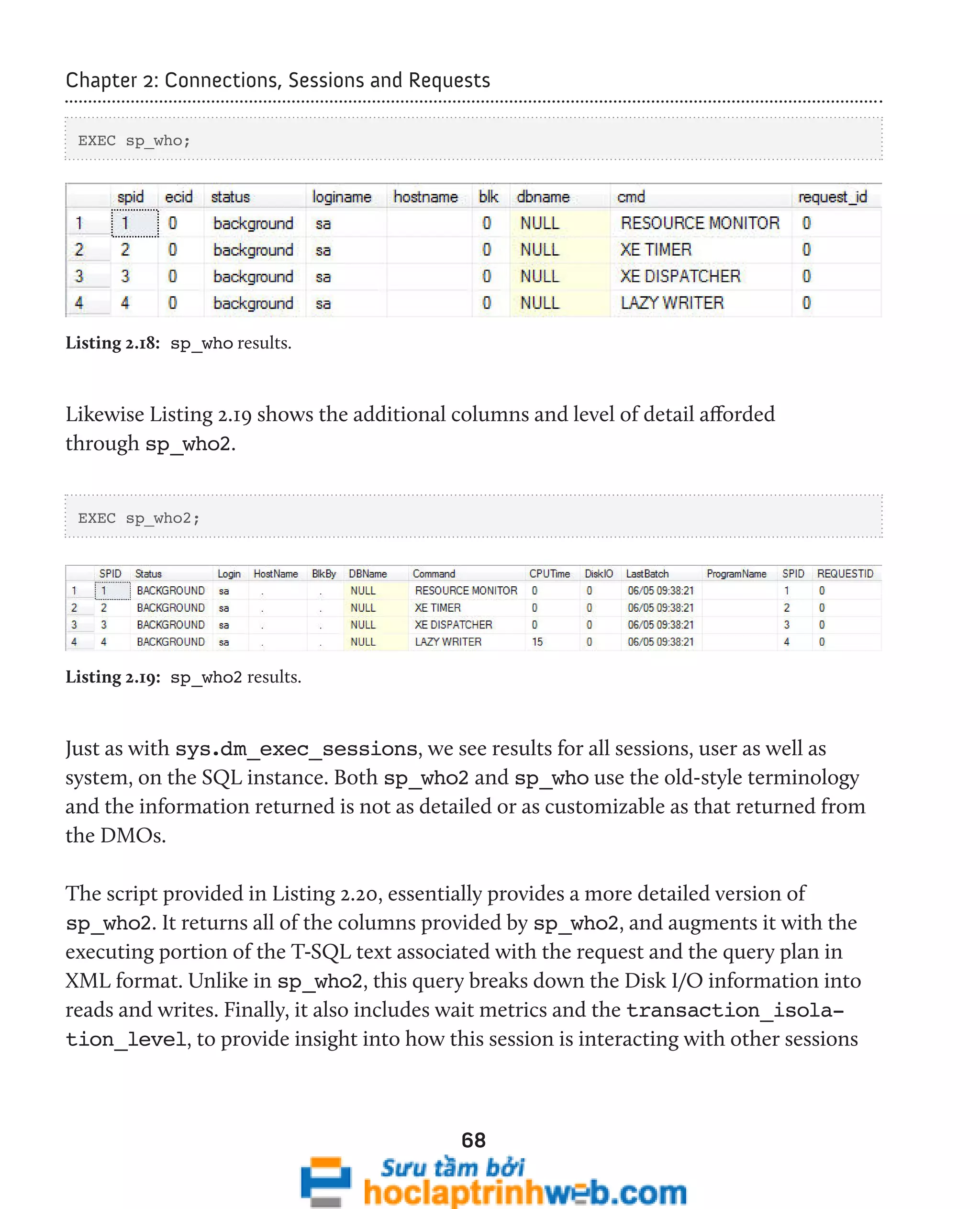 Chapter 2: Connections, Sessions and Requests 
68 
EXEC sp_who; 
Listing 2.18: sp_who results. 
Likewise Listing 2.19 shows the additional columns and level of detail afforded 
through sp_who2. 
EXEC sp_who2; 
Listing 2.19: sp_who2 results. 
Just as with sys.dm_exec_sessions, we see results for all sessions, user as well as 
system, on the SQL instance. Both sp_who2 and sp_who use the old-style terminology 
and the information returned is not as detailed or as customizable as that returned from 
the DMOs. 
The script provided in Listing 2.20, essentially provides a more detailed version of 
sp_who2. It returns all of the columns provided by sp_who2, and augments it with the 
executing portion of the T-SQL text associated with the request and the query plan in 
XML format. Unlike in sp_who2, this query breaks down the Disk I/O information into 
reads and writes. Finally, it also includes wait metrics and the transaction_isola-tion_ 
level, to provide insight into how this session is interacting with other sessions 
 