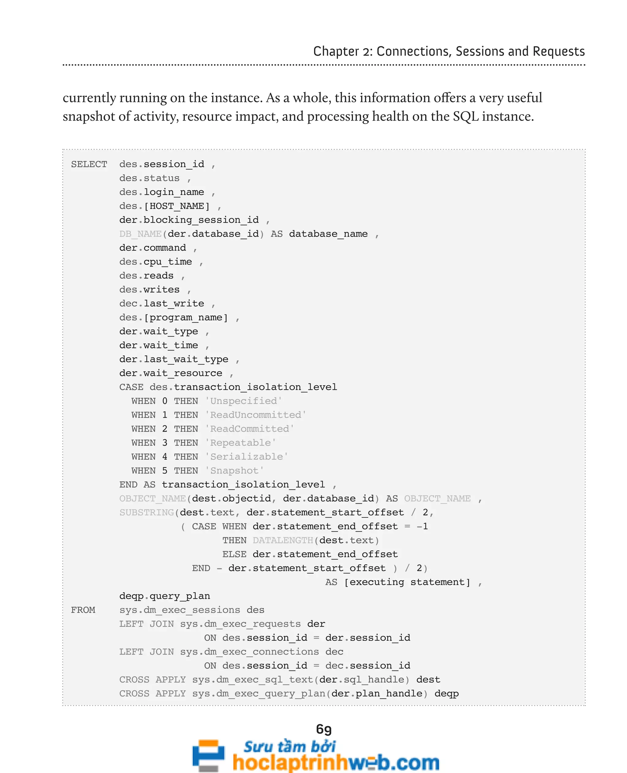 Chapter 2: Connections, Sessions and Requests 
currently running on the instance. As a whole, this information offers a very useful 
snapshot of activity, resource impact, and processing health on the SQL instance. 
69 
SELECT des.session_id , 
des.status , 
des.login_name , 
des.[HOST_NAME] , 
der.blocking_session_id , 
DB_NAME(der.database_id) AS database_name , 
der.command , 
des.cpu_time , 
des.reads , 
des.writes , 
dec.last_write , 
des.[program_name] , 
der.wait_type , 
der.wait_time , 
der.last_wait_type , 
der.wait_resource , 
CASE des.transaction_isolation_level 
WHEN 0 THEN 'Unspecified' 
WHEN 1 THEN 'ReadUncommitted' 
WHEN 2 THEN 'ReadCommitted' 
WHEN 3 THEN 'Repeatable' 
WHEN 4 THEN 'Serializable' 
WHEN 5 THEN 'Snapshot' 
END AS transaction_isolation_level , 
OBJECT_NAME(dest.objectid, der.database_id) AS OBJECT_NAME , 
SUBSTRING(dest.text, der.statement_start_offset / 2, 
( CASE WHEN der.statement_end_offset = -1 
THEN DATALENGTH(dest.text) 
ELSE der.statement_end_offset 
END - der.statement_start_offset ) / 2) 
AS [executing statement] , 
deqp.query_plan 
FROM sys.dm_exec_sessions des 
LEFT JOIN sys.dm_exec_requests der 
ON des.session_id = der.session_id 
LEFT JOIN sys.dm_exec_connections dec 
ON des.session_id = dec.session_id 
CROSS APPLY sys.dm_exec_sql_text(der.sql_handle) dest 
CROSS APPLY sys.dm_exec_query_plan(der.plan_handle) deqp 
 