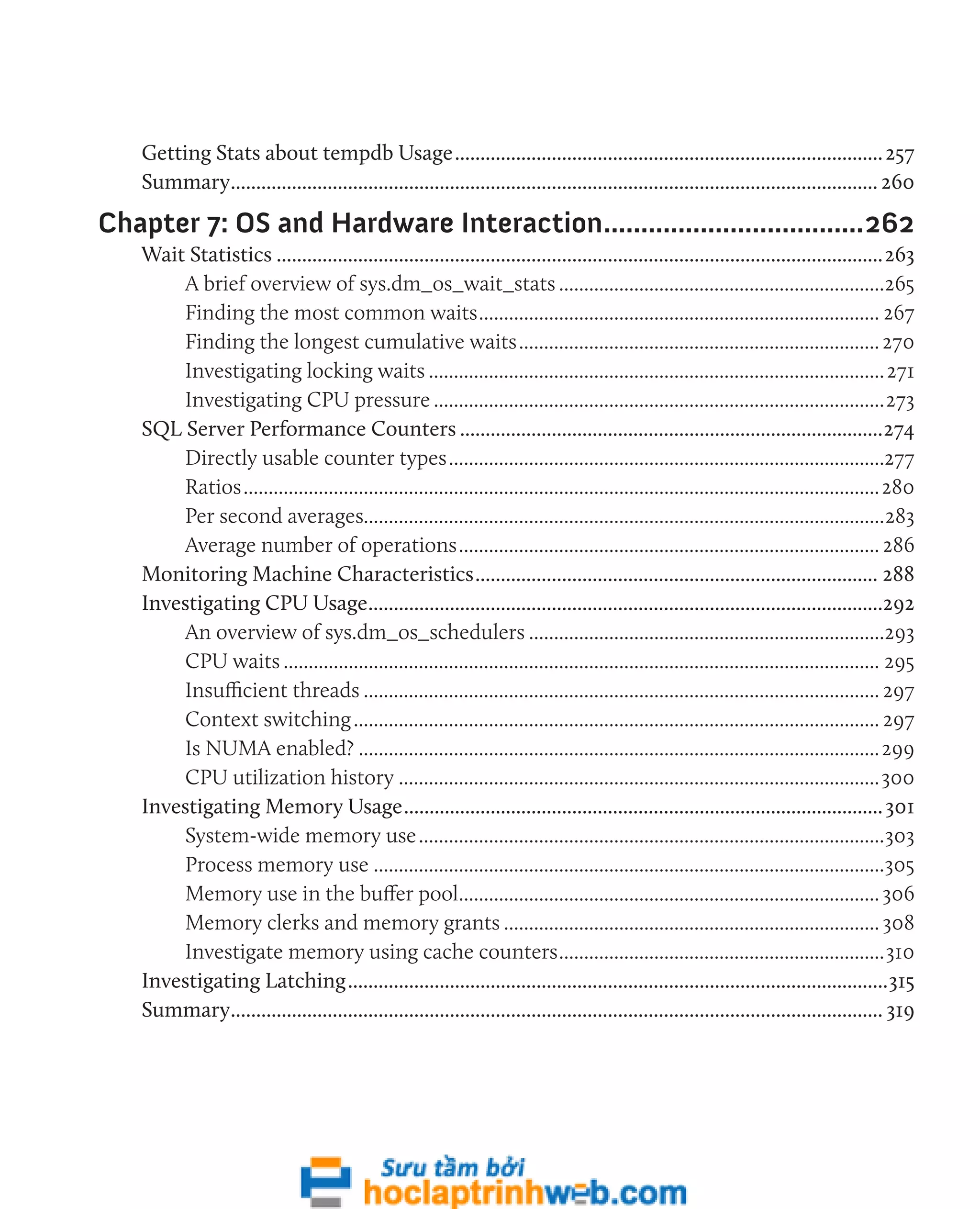 Getting Stats about tempdb Usage.....................................................................................257 
Summary................................................................................................................................ 260 
Chapter 7: OS and Hardware Interaction....................................262 
Wait Statistics........................................................................................................................263 
A brief overview of sys.dm_os_wait_stats..................................................................265 
Finding the most common waits................................................................................. 267 
Finding the longest cumulative waits......................................................................... 270 
Investigating locking waits............................................................................................271 
Investigating CPU pressure...........................................................................................273 
SQL Server Performance Counters....................................................................................274 
Directly usable counter types........................................................................................277 
Ratios................................................................................................................................280 
Per second averages........................................................................................................283 
Average number of operations..................................................................................... 286 
Monitoring Machine Characteristics................................................................................ 288 
Investigating CPU Usage......................................................................................................292 
An overview of sys.dm_os_schedulers........................................................................293 
CPU waits........................................................................................................................ 295 
Insufficient threads........................................................................................................ 297 
Context switching.......................................................................................................... 297 
Is NUMA enabled?.........................................................................................................299 
CPU utilization history.................................................................................................300 
Investigating Memory Usage............................................................................................... 301 
System-wide memory use..............................................................................................303 
Process memory use.......................................................................................................305 
Memory use in the buffer pool..................................................................................... 306 
Memory clerks and memory grants............................................................................ 308 
Investigate memory using cache counters..................................................................310 
Investigating Latching...........................................................................................................315 
Summary................................................................................................................................. 319 
 