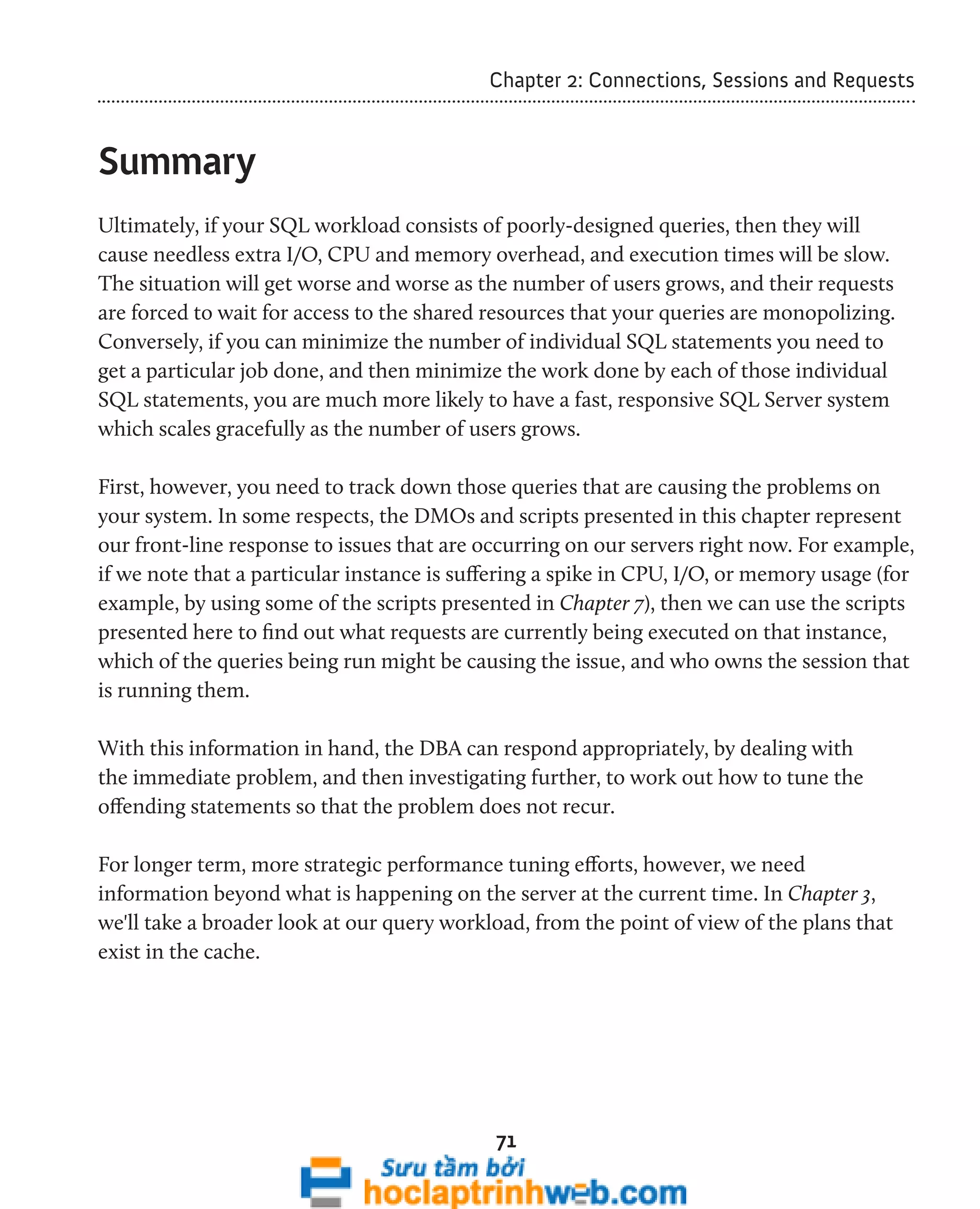 Chapter 2: Connections, Sessions and Requests 
71 
Summary 
Ultimately, if your SQL workload consists of poorly-designed queries, then they will 
cause needless extra I/O, CPU and memory overhead, and execution times will be slow. 
The situation will get worse and worse as the number of users grows, and their requests 
are forced to wait for access to the shared resources that your queries are monopolizing. 
Conversely, if you can minimize the number of individual SQL statements you need to 
get a particular job done, and then minimize the work done by each of those individual 
SQL statements, you are much more likely to have a fast, responsive SQL Server system 
which scales gracefully as the number of users grows. 
First, however, you need to track down those queries that are causing the problems on 
your system. In some respects, the DMOs and scripts presented in this chapter represent 
our front-line response to issues that are occurring on our servers right now. For example, 
if we note that a particular instance is suffering a spike in CPU, I/O, or memory usage (for 
example, by using some of the scripts presented in Chapter 7), then we can use the scripts 
presented here to find out what requests are currently being executed on that instance, 
which of the queries being run might be causing the issue, and who owns the session that 
is running them. 
With this information in hand, the DBA can respond appropriately, by dealing with 
the immediate problem, and then investigating further, to work out how to tune the 
offending statements so that the problem does not recur. 
For longer term, more strategic performance tuning efforts, however, we need 
information beyond what is happening on the server at the current time. In Chapter 3, 
we'll take a broader look at our query workload, from the point of view of the plans that 
exist in the cache. 
 