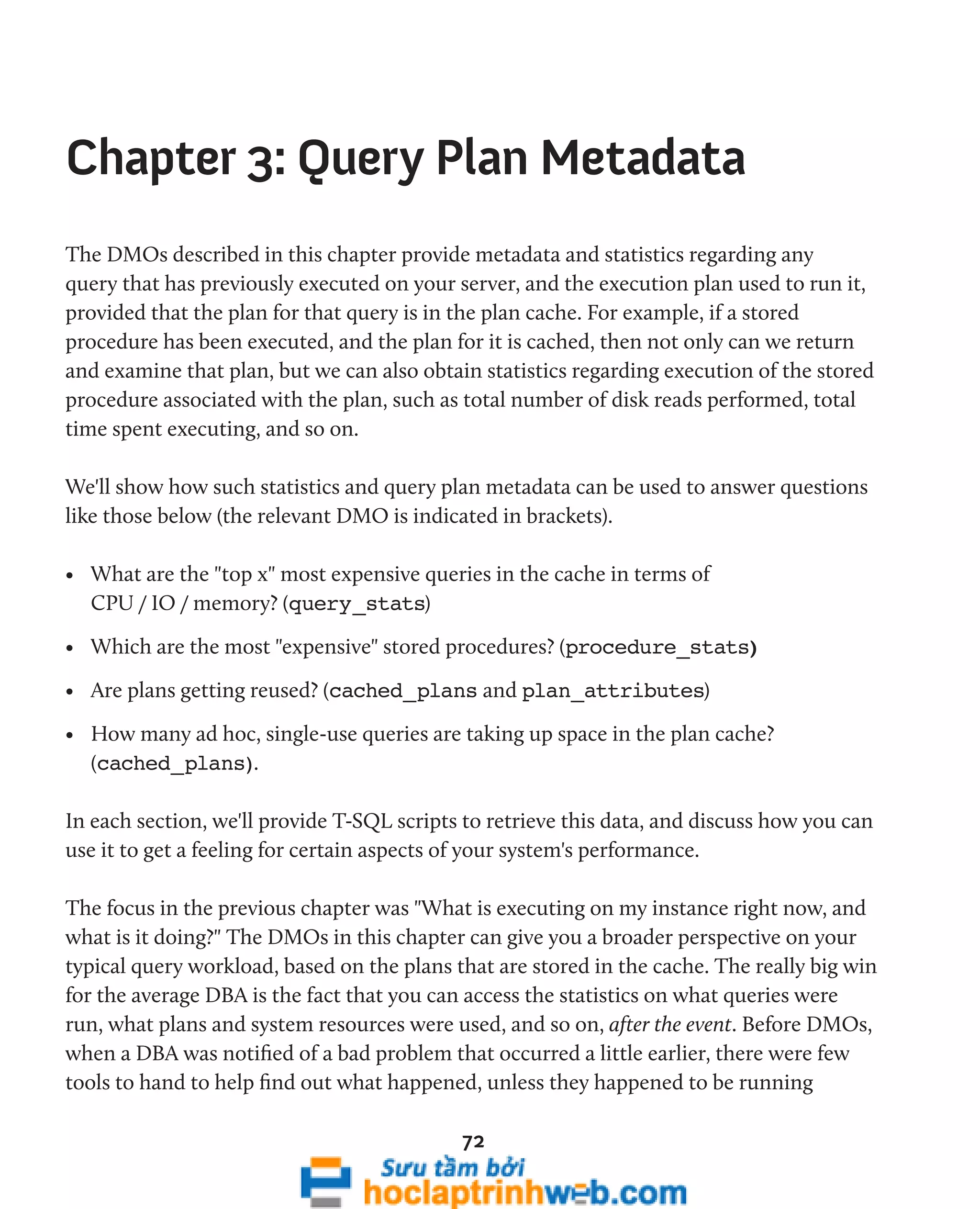 Chapter 3: Query Plan Metadata 
The DMOs described in this chapter provide metadata and statistics regarding any 
query that has previously executed on your server, and the execution plan used to run it, 
provided that the plan for that query is in the plan cache. For example, if a stored 
procedure has been executed, and the plan for it is cached, then not only can we return 
and examine that plan, but we can also obtain statistics regarding execution of the stored 
procedure associated with the plan, such as total number of disk reads performed, total 
time spent executing, and so on. 
We'll show how such statistics and query plan metadata can be used to answer questions 
like those below (the relevant DMO is indicated in brackets). 
• What are the "top x" most expensive queries in the cache in terms of 
CPU / IO / memory? (query_stats) 
• Which are the most "expensive" stored procedures? (procedure_stats) 
• Are plans getting reused? (cached_plans and plan_attributes) 
• How many ad hoc, single-use queries are taking up space in the plan cache? 
(cached_plans). 
In each section, we'll provide T-SQL scripts to retrieve this data, and discuss how you can 
use it to get a feeling for certain aspects of your system's performance. 
The focus in the previous chapter was "What is executing on my instance right now, and 
what is it doing?" The DMOs in this chapter can give you a broader perspective on your 
typical query workload, based on the plans that are stored in the cache. The really big win 
for the average DBA is the fact that you can access the statistics on what queries were 
run, what plans and system resources were used, and so on, after the event. Before DMOs, 
when a DBA was notified of a bad problem that occurred a little earlier, there were few 
tools to hand to help find out what happened, unless they happened to be running 
72 
 