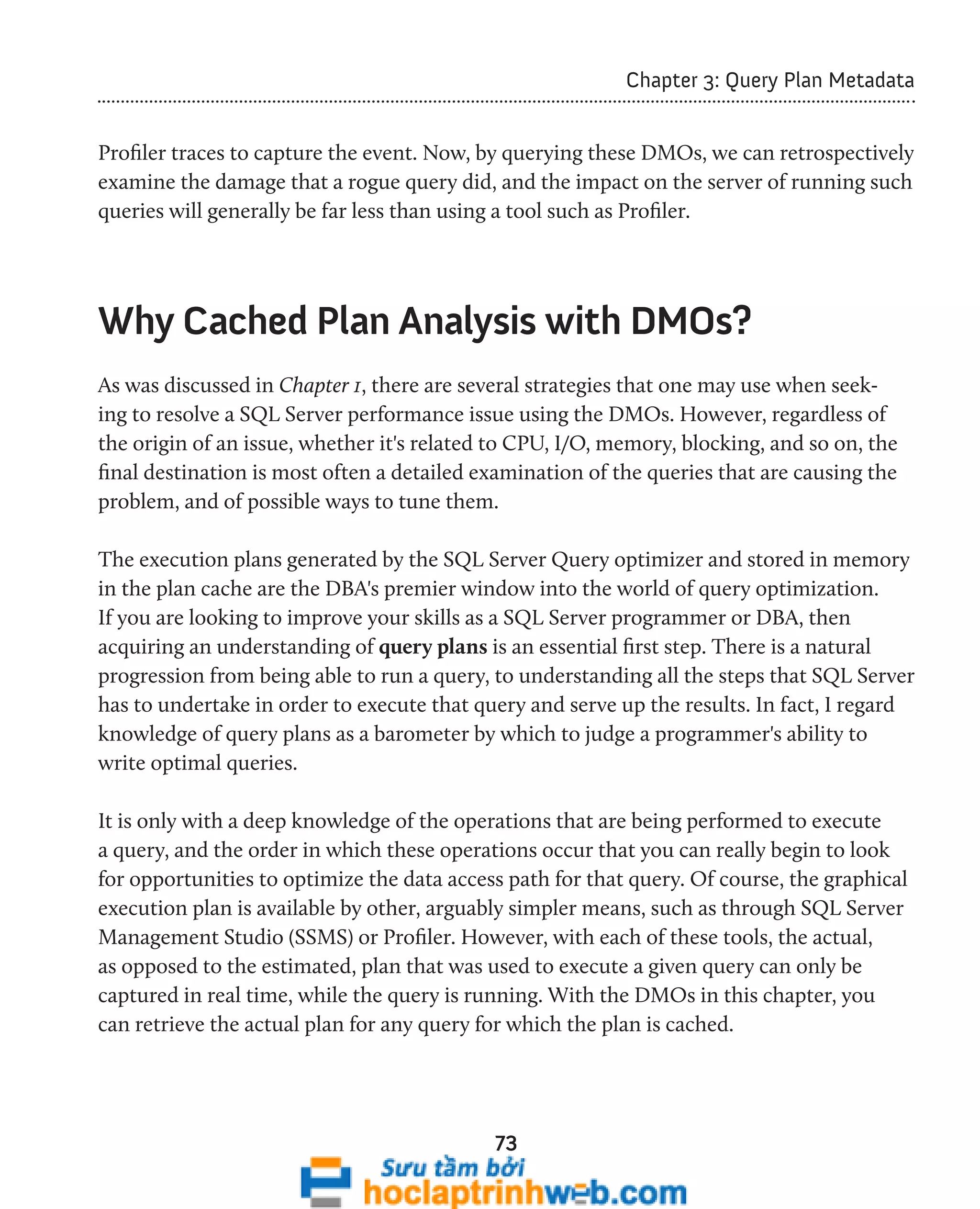 73 
Chapter 3: Query Plan Metadata 
Profiler traces to capture the event. Now, by querying these DMOs, we can retrospectively 
examine the damage that a rogue query did, and the impact on the server of running such 
queries will generally be far less than using a tool such as Profiler. 
Why Cached Plan Analysis with DMOs? 
As was discussed in Chapter 1, there are several strategies that one may use when seek-ing 
to resolve a SQL Server performance issue using the DMOs. However, regardless of 
the origin of an issue, whether it's related to CPU, I/O, memory, blocking, and so on, the 
final destination is most often a detailed examination of the queries that are causing the 
problem, and of possible ways to tune them. 
The execution plans generated by the SQL Server Query optimizer and stored in memory 
in the plan cache are the DBA's premier window into the world of query optimization. 
If you are looking to improve your skills as a SQL Server programmer or DBA, then 
acquiring an understanding of query plans is an essential first step. There is a natural 
progression from being able to run a query, to understanding all the steps that SQL Server 
has to undertake in order to execute that query and serve up the results. In fact, I regard 
knowledge of query plans as a barometer by which to judge a programmer's ability to 
write optimal queries. 
It is only with a deep knowledge of the operations that are being performed to execute 
a query, and the order in which these operations occur that you can really begin to look 
for opportunities to optimize the data access path for that query. Of course, the graphical 
execution plan is available by other, arguably simpler means, such as through SQL Server 
Management Studio (SSMS) or Profiler. However, with each of these tools, the actual, 
as opposed to the estimated, plan that was used to execute a given query can only be 
captured in real time, while the query is running. With the DMOs in this chapter, you 
can retrieve the actual plan for any query for which the plan is cached. 
 