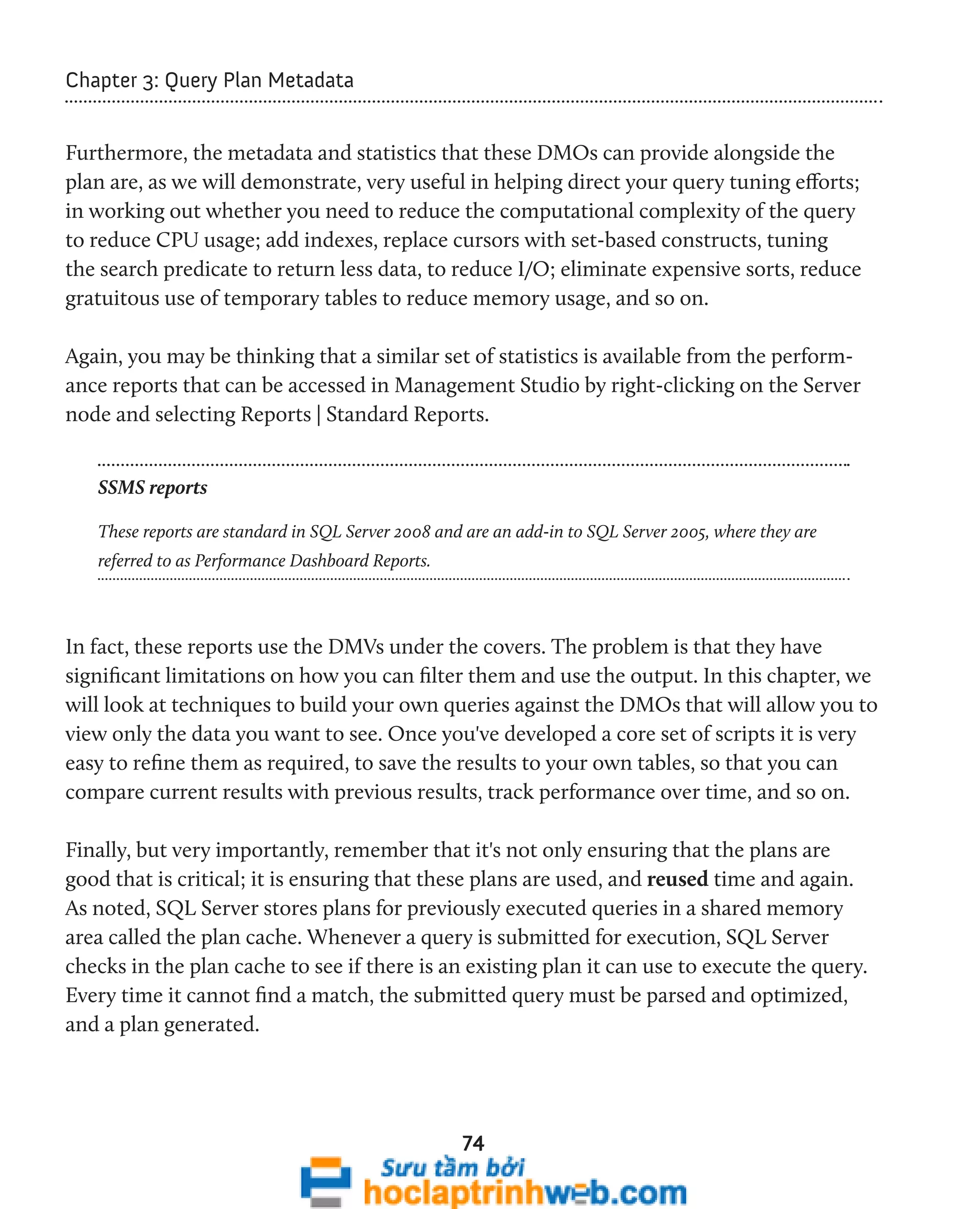 74 
Chapter 3: Query Plan Metadata 
Furthermore, the metadata and statistics that these DMOs can provide alongside the 
plan are, as we will demonstrate, very useful in helping direct your query tuning efforts; 
in working out whether you need to reduce the computational complexity of the query 
to reduce CPU usage; add indexes, replace cursors with set-based constructs, tuning 
the search predicate to return less data, to reduce I/O; eliminate expensive sorts, reduce 
gratuitous use of temporary tables to reduce memory usage, and so on. 
Again, you may be thinking that a similar set of statistics is available from the perform-ance 
reports that can be accessed in Management Studio by right-clicking on the Server 
node and selecting Reports | Standard Reports. 
SSMS reports 
These reports are standard in SQL Server 2008 and are an add-in to SQL Server 2005, where they are 
referred to as Performance Dashboard Reports. 
In fact, these reports use the DMVs under the covers. The problem is that they have 
significant limitations on how you can filter them and use the output. In this chapter, we 
will look at techniques to build your own queries against the DMOs that will allow you to 
view only the data you want to see. Once you've developed a core set of scripts it is very 
easy to refine them as required, to save the results to your own tables, so that you can 
compare current results with previous results, track performance over time, and so on. 
Finally, but very importantly, remember that it's not only ensuring that the plans are 
good that is critical; it is ensuring that these plans are used, and reused time and again. 
As noted, SQL Server stores plans for previously executed queries in a shared memory 
area called the plan cache. Whenever a query is submitted for execution, SQL Server 
checks in the plan cache to see if there is an existing plan it can use to execute the query. 
Every time it cannot find a match, the submitted query must be parsed and optimized, 
and a plan generated. 
 
