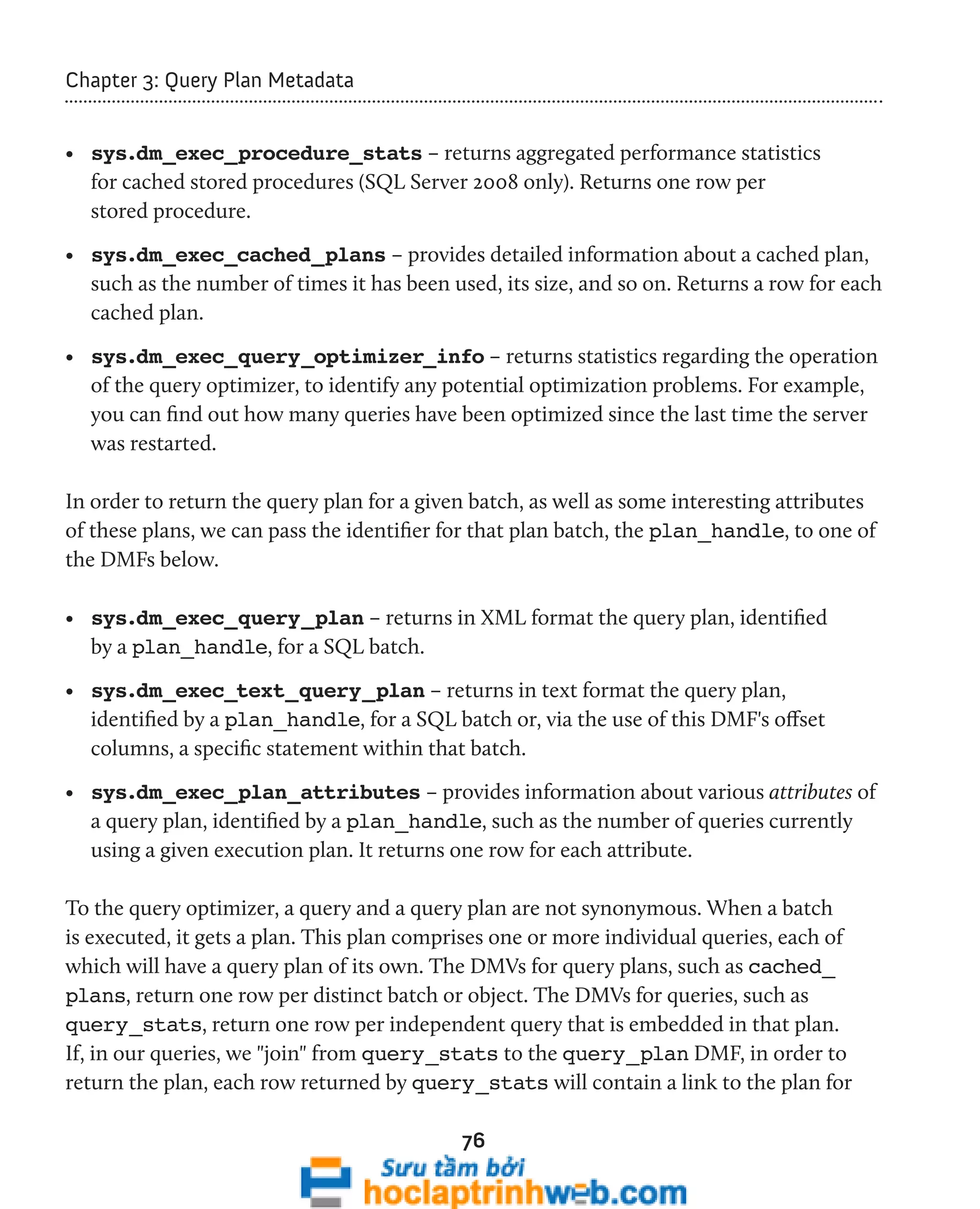 76 
Chapter 3: Query Plan Metadata 
• sys.dm_exec_procedure_stats – returns aggregated performance statistics 
for cached stored procedures (SQL Server 2008 only). Returns one row per 
stored procedure. 
• sys.dm_exec_cached_plans – provides detailed information about a cached plan, 
such as the number of times it has been used, its size, and so on. Returns a row for each 
cached plan. 
• sys.dm_exec_query_optimizer_info – returns statistics regarding the operation 
of the query optimizer, to identify any potential optimization problems. For example, 
you can find out how many queries have been optimized since the last time the server 
was restarted. 
In order to return the query plan for a given batch, as well as some interesting attributes 
of these plans, we can pass the identifier for that plan batch, the plan_handle, to one of 
the DMFs below. 
• sys.dm_exec_query_plan – returns in XML format the query plan, identified 
by a plan_handle, for a SQL batch. 
• sys.dm_exec_text_query_plan – returns in text format the query plan, 
identified by a plan_handle, for a SQL batch or, via the use of this DMF's offset 
columns, a specific statement within that batch. 
• sys.dm_exec_plan_attributes – provides information about various attributes of 
a query plan, identified by a plan_handle, such as the number of queries currently 
using a given execution plan. It returns one row for each attribute. 
To the query optimizer, a query and a query plan are not synonymous. When a batch 
is executed, it gets a plan. This plan comprises one or more individual queries, each of 
which will have a query plan of its own. The DMVs for query plans, such as cached_ 
plans, return one row per distinct batch or object. The DMVs for queries, such as 
query_stats, return one row per independent query that is embedded in that plan. 
If, in our queries, we "join" from query_stats to the query_plan DMF, in order to 
return the plan, each row returned by query_stats will contain a link to the plan for 
 