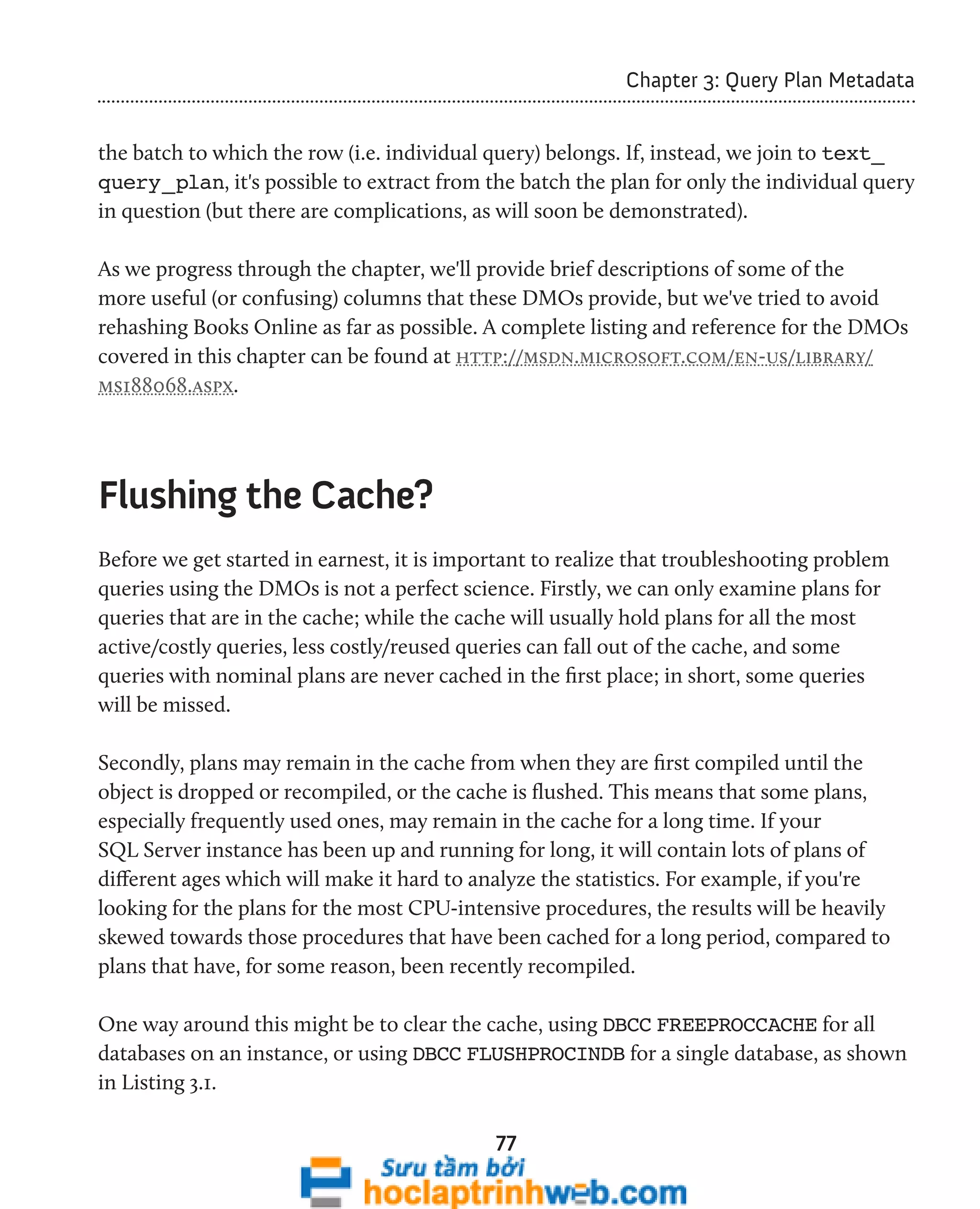 77 
Chapter 3: Query Plan Metadata 
the batch to which the row (i.e. individual query) belongs. If, instead, we join to text_ 
query_plan, it's possible to extract from the batch the plan for only the individual query 
in question (but there are complications, as will soon be demonstrated). 
As we progress through the chapter, we'll provide brief descriptions of some of the 
more useful (or confusing) columns that these DMOs provide, but we've tried to avoid 
rehashing Books Online as far as possible. A complete listing and reference for the DMOs 
covered in this chapter can be found at http://msdn.microsoft.com/en-us/library/ 
ms188068.aspx. 
Flushing the Cache? 
Before we get started in earnest, it is important to realize that troubleshooting problem 
queries using the DMOs is not a perfect science. Firstly, we can only examine plans for 
queries that are in the cache; while the cache will usually hold plans for all the most 
active/costly queries, less costly/reused queries can fall out of the cache, and some 
queries with nominal plans are never cached in the first place; in short, some queries 
will be missed. 
Secondly, plans may remain in the cache from when they are first compiled until the 
object is dropped or recompiled, or the cache is flushed. This means that some plans, 
especially frequently used ones, may remain in the cache for a long time. If your 
SQL Server instance has been up and running for long, it will contain lots of plans of 
different ages which will make it hard to analyze the statistics. For example, if you're 
looking for the plans for the most CPU-intensive procedures, the results will be heavily 
skewed towards those procedures that have been cached for a long period, compared to 
plans that have, for some reason, been recently recompiled. 
One way around this might be to clear the cache, using DBCC FREEPROCCACHE for all 
databases on an instance, or using DBCC FLUSHPROCINDB for a single database, as shown 
in Listing 3.1. 
 