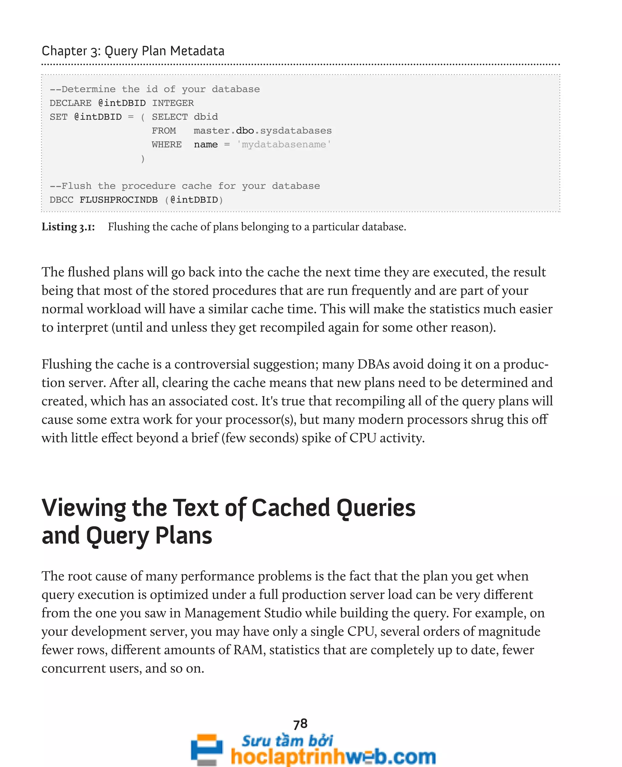 78 
Chapter 3: Query Plan Metadata 
--Determine the id of your database 
DECLARE @intDBID INTEGER 
SET @intDBID = ( SELECT dbid 
FROM master.dbo.sysdatabases 
WHERE name = 'mydatabasename' 
) 
--Flush the procedure cache for your database 
DBCC FLUSHPROCINDB (@intDBID) 
Listing 3.1: Flushing the cache of plans belonging to a particular database. 
The flushed plans will go back into the cache the next time they are executed, the result 
being that most of the stored procedures that are run frequently and are part of your 
normal workload will have a similar cache time. This will make the statistics much easier 
to interpret (until and unless they get recompiled again for some other reason). 
Flushing the cache is a controversial suggestion; many DBAs avoid doing it on a produc-tion 
server. After all, clearing the cache means that new plans need to be determined and 
created, which has an associated cost. It's true that recompiling all of the query plans will 
cause some extra work for your processor(s), but many modern processors shrug this off 
with little effect beyond a brief (few seconds) spike of CPU activity. 
Viewing the Text of Cached Queries 
and Query Plans 
The root cause of many performance problems is the fact that the plan you get when 
query execution is optimized under a full production server load can be very different 
from the one you saw in Management Studio while building the query. For example, on 
your development server, you may have only a single CPU, several orders of magnitude 
fewer rows, different amounts of RAM, statistics that are completely up to date, fewer 
concurrent users, and so on. 
 