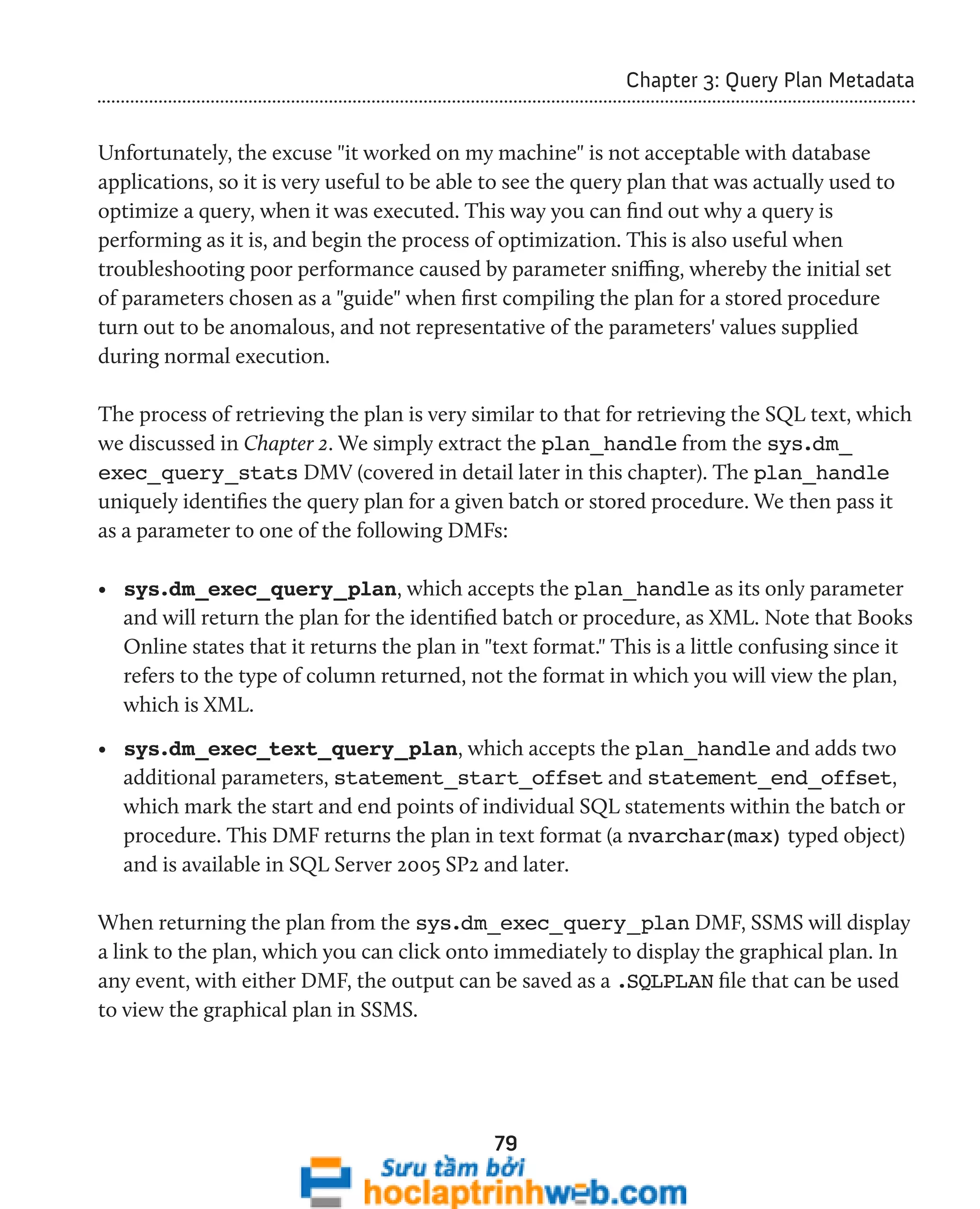 79 
Chapter 3: Query Plan Metadata 
Unfortunately, the excuse "it worked on my machine" is not acceptable with database 
applications, so it is very useful to be able to see the query plan that was actually used to 
optimize a query, when it was executed. This way you can find out why a query is 
performing as it is, and begin the process of optimization. This is also useful when 
troubleshooting poor performance caused by parameter sniffing, whereby the initial set 
of parameters chosen as a "guide" when first compiling the plan for a stored procedure 
turn out to be anomalous, and not representative of the parameters' values supplied 
during normal execution. 
The process of retrieving the plan is very similar to that for retrieving the SQL text, which 
we discussed in Chapter 2. We simply extract the plan_handle from the sys.dm_ 
exec_query_stats DMV (covered in detail later in this chapter). The plan_handle 
uniquely identifies the query plan for a given batch or stored procedure. We then pass it 
as a parameter to one of the following DMFs: 
• sys.dm_exec_query_plan, which accepts the plan_handle as its only parameter 
and will return the plan for the identified batch or procedure, as XML. Note that Books 
Online states that it returns the plan in "text format." This is a little confusing since it 
refers to the type of column returned, not the format in which you will view the plan, 
which is XML. 
• sys.dm_exec_text_query_plan, which accepts the plan_handle and adds two 
additional parameters, statement_start_offset and statement_end_offset, 
which mark the start and end points of individual SQL statements within the batch or 
procedure. This DMF returns the plan in text format (a nvarchar(max) typed object) 
and is available in SQL Server 2005 SP2 and later. 
When returning the plan from the sys.dm_exec_query_plan DMF, SSMS will display 
a link to the plan, which you can click onto immediately to display the graphical plan. In 
any event, with either DMF, the output can be saved as a .SQLPLAN file that can be used 
to view the graphical plan in SSMS. 
 