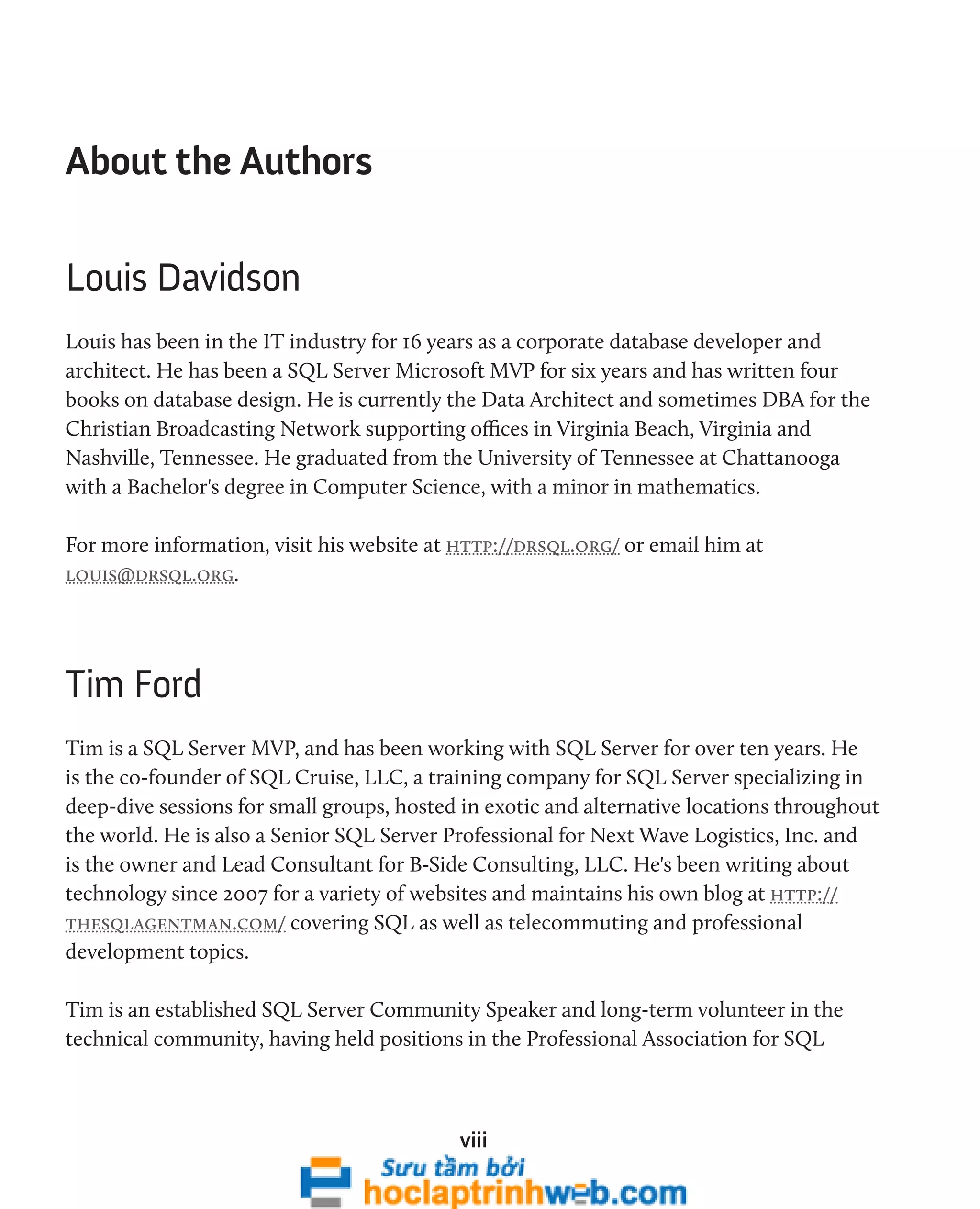 viii 
About the Authors 
Louis Davidson 
Louis has been in the IT industry for 16 years as a corporate database developer and 
architect. He has been a SQL Server Microsoft MVP for six years and has written four 
books on database design. He is currently the Data Architect and sometimes DBA for the 
Christian Broadcasting Network supporting offices in Virginia Beach, Virginia and 
Nashville, Tennessee. He graduated from the University of Tennessee at Chattanooga 
with a Bachelor's degree in Computer Science, with a minor in mathematics. 
For more information, visit his website at http://drsql.org/ or email him at 
louis@drsql.org. 
Tim Ford 
Tim is a SQL Server MVP, and has been working with SQL Server for over ten years. He 
is the co-founder of SQL Cruise, LLC, a training company for SQL Server specializing in 
deep-dive sessions for small groups, hosted in exotic and alternative locations throughout 
the world. He is also a Senior SQL Server Professional for Next Wave Logistics, Inc. and 
is the owner and Lead Consultant for B-Side Consulting, LLC. He's been writing about 
technology since 2007 for a variety of websites and maintains his own blog at http:// 
thesqlagentman.com/ covering SQL as well as telecommuting and professional 
development topics. 
Tim is an established SQL Server Community Speaker and long-term volunteer in the 
technical community, having held positions in the Professional Association for SQL 
 
