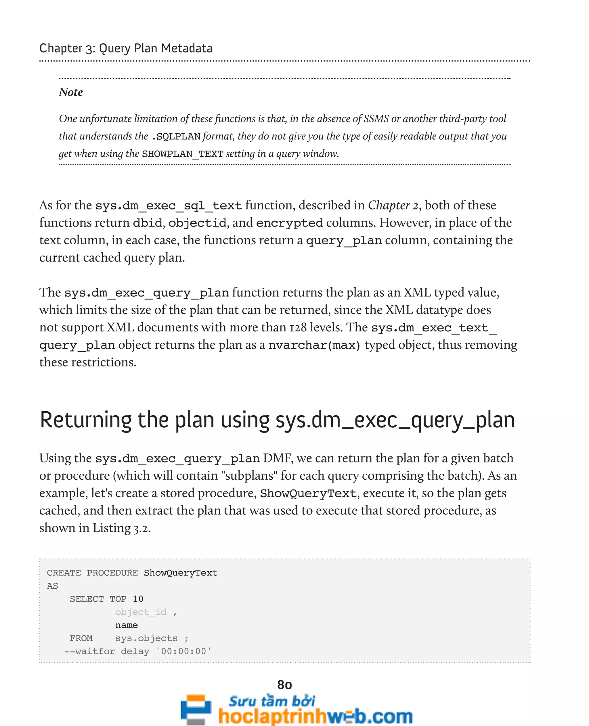 80 
Chapter 3: Query Plan Metadata 
Note 
One unfortunate limitation of these functions is that, in the absence of SSMS or another third-party tool 
that understands the .SQLPLAN format, they do not give you the type of easily readable output that you 
get when using the SHOWPLAN_TEXT setting in a query window. 
As for the sys.dm_exec_sql_text function, described in Chapter 2, both of these 
functions return dbid, objectid, and encrypted columns. However, in place of the 
text column, in each case, the functions return a query_plan column, containing the 
current cached query plan. 
The sys.dm_exec_query_plan function returns the plan as an XML typed value, 
which limits the size of the plan that can be returned, since the XML datatype does 
not support XML documents with more than 128 levels. The sys.dm_exec_text_ 
query_plan object returns the plan as a nvarchar(max) typed object, thus removing 
these restrictions. 
Returning the plan using sys.dm_exec_query_plan 
Using the sys.dm_exec_query_plan DMF, we can return the plan for a given batch 
or procedure (which will contain "subplans" for each query comprising the batch). As an 
example, let's create a stored procedure, ShowQueryText, execute it, so the plan gets 
cached, and then extract the plan that was used to execute that stored procedure, as 
shown in Listing 3.2. 
CREATE PROCEDURE ShowQueryText 
AS 
SELECT TOP 10 
object_id , 
name 
FROM sys.objects ; 
--waitfor delay '00:00:00' 
 