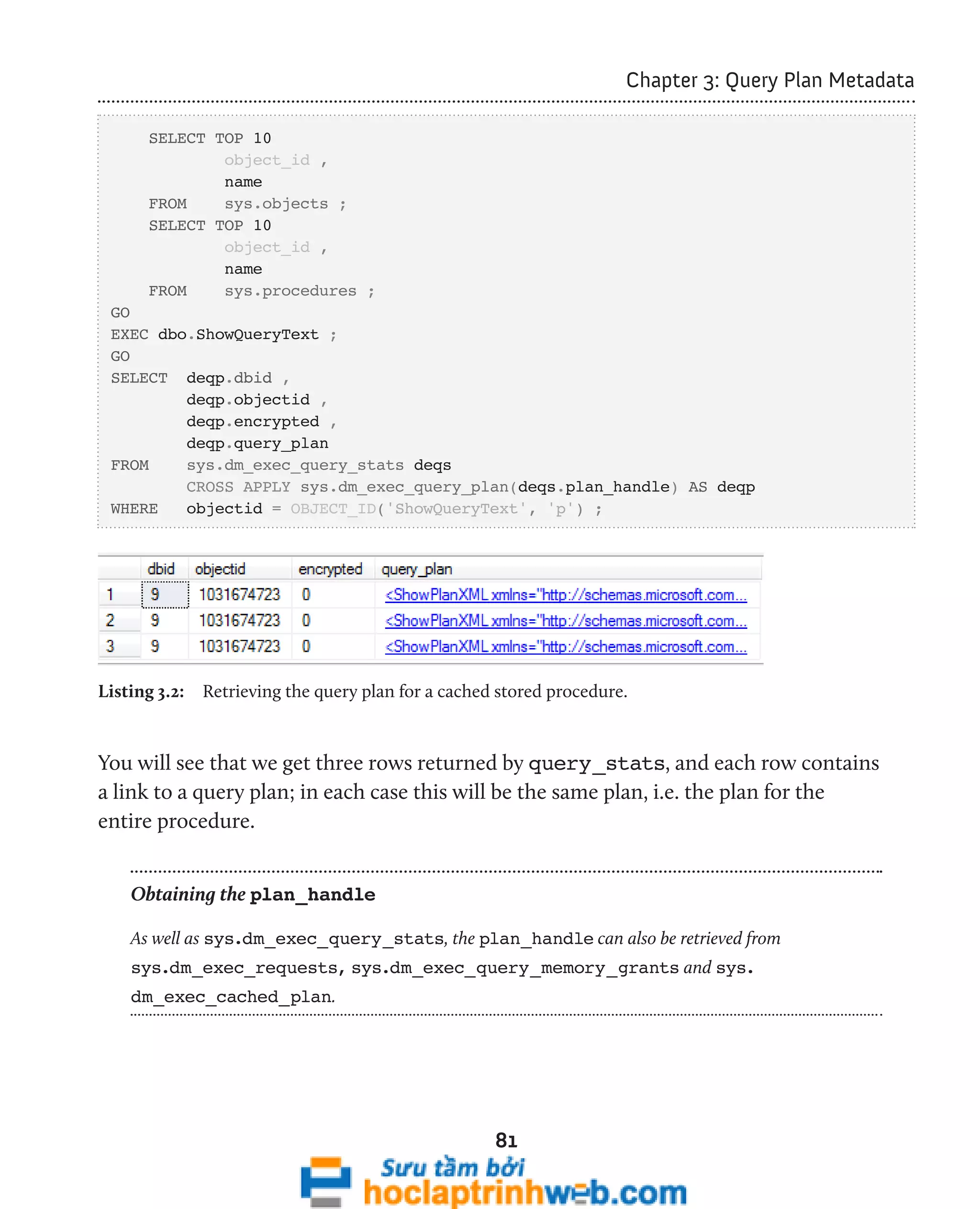 81 
Chapter 3: Query Plan Metadata 
SELECT TOP 10 
object_id , 
name 
FROM sys.objects ; 
SELECT TOP 10 
object_id , 
name 
FROM sys.procedures ; 
GO 
EXEC dbo.ShowQueryText ; 
GO 
SELECT deqp.dbid , 
deqp.objectid , 
deqp.encrypted , 
deqp.query_plan 
FROM sys.dm_exec_query_stats deqs 
CROSS APPLY sys.dm_exec_query_plan(deqs.plan_handle) AS deqp 
WHERE objectid = OBJECT_ID('ShowQueryText', 'p') ; 
Listing 3.2: Retrieving the query plan for a cached stored procedure. 
You will see that we get three rows returned by query_stats, and each row contains 
a link to a query plan; in each case this will be the same plan, i.e. the plan for the 
entire procedure. 
Obtaining the plan_handle 
As well as sys.dm_exec_query_stats, the plan_handle can also be retrieved from 
sys.dm_exec_requests, sys.dm_exec_query_memory_grants and sys. 
dm_exec_cached_plan. 
 