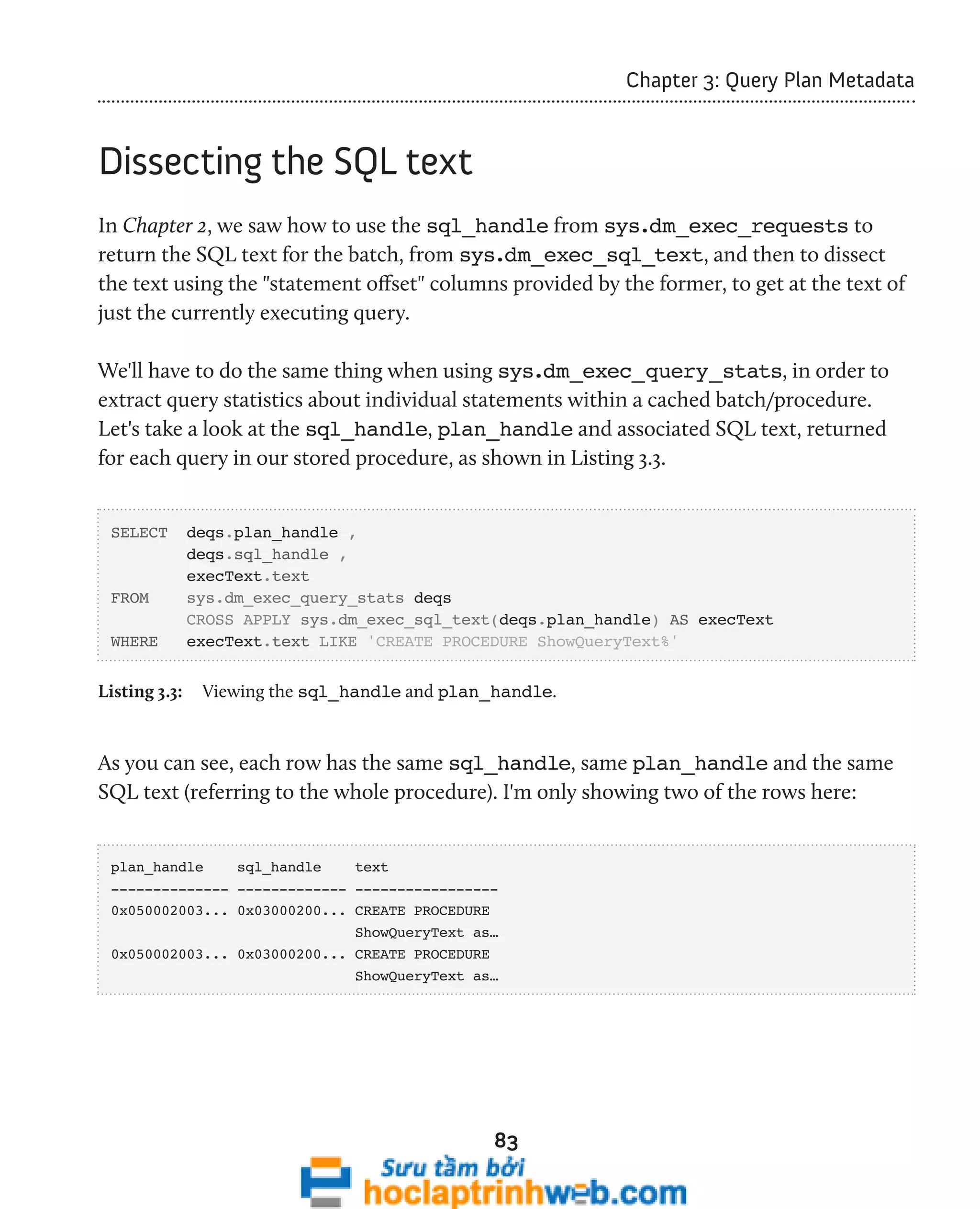 83 
Chapter 3: Query Plan Metadata 
Dissecting the SQL text 
In Chapter 2, we saw how to use the sql_handle from sys.dm_exec_requests to 
return the SQL text for the batch, from sys.dm_exec_sql_text, and then to dissect 
the text using the "statement offset" columns provided by the former, to get at the text of 
just the currently executing query. 
We'll have to do the same thing when using sys.dm_exec_query_stats, in order to 
extract query statistics about individual statements within a cached batch/procedure. 
Let's take a look at the sql_handle, plan_handle and associated SQL text, returned 
for each query in our stored procedure, as shown in Listing 3.3. 
SELECT deqs.plan_handle , 
deqs.sql_handle , 
execText.text 
FROM sys.dm_exec_query_stats deqs 
CROSS APPLY sys.dm_exec_sql_text(deqs.plan_handle) AS execText 
WHERE execText.text LIKE 'CREATE PROCEDURE ShowQueryText%' 
Listing 3.3: Viewing the sql_handle and plan_handle. 
As you can see, each row has the same sql_handle, same plan_handle and the same 
SQL text (referring to the whole procedure). I'm only showing two of the rows here: 
plan_handle sql_handle text 
-------------- ------------- ----------------- 
0x050002003... 0x03000200... CREATE PROCEDURE 
ShowQueryText as… 
0x050002003... 0x03000200... CREATE PROCEDURE 
ShowQueryText as… 
 