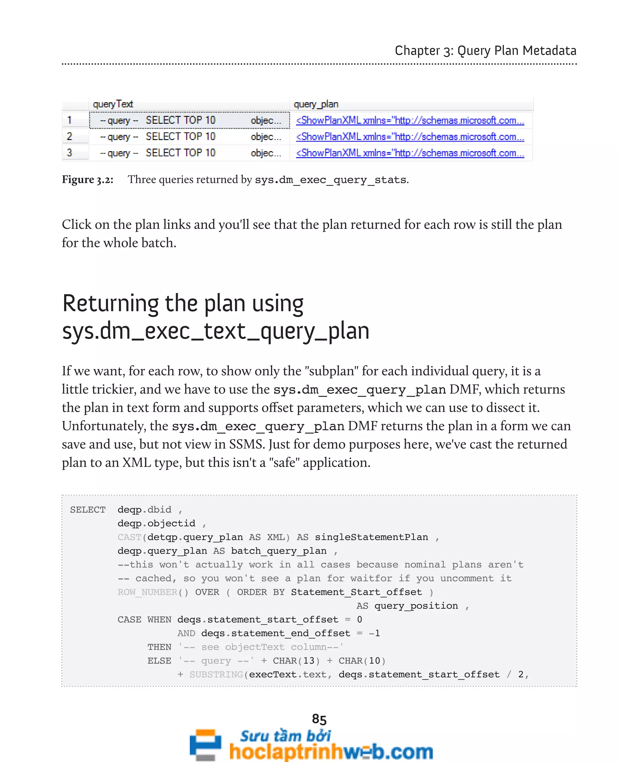 85 
Chapter 3: Query Plan Metadata 
Figure 3.2: Three queries returned by sys.dm_exec_query_stats. 
Click on the plan links and you'll see that the plan returned for each row is still the plan 
for the whole batch. 
Returning the plan using 
sys.dm_exec_text_query_plan 
If we want, for each row, to show only the "subplan" for each individual query, it is a 
little trickier, and we have to use the sys.dm_exec_query_plan DMF, which returns 
the plan in text form and supports offset parameters, which we can use to dissect it. 
Unfortunately, the sys.dm_exec_query_plan DMF returns the plan in a form we can 
save and use, but not view in SSMS. Just for demo purposes here, we've cast the returned 
plan to an XML type, but this isn't a "safe" application. 
SELECT deqp.dbid , 
deqp.objectid , 
CAST(detqp.query_plan AS XML) AS singleStatementPlan , 
deqp.query_plan AS batch_query_plan , 
--this won't actually work in all cases because nominal plans aren't 
-- cached, so you won't see a plan for waitfor if you uncomment it 
ROW_NUMBER() OVER ( ORDER BY Statement_Start_offset ) 
AS query_position , 
CASE WHEN deqs.statement_start_offset = 0 
AND deqs.statement_end_offset = -1 
THEN '-- see objectText column--' 
ELSE '-- query --' + CHAR(13) + CHAR(10) 
+ SUBSTRING(execText.text, deqs.statement_start_offset / 2, 
 