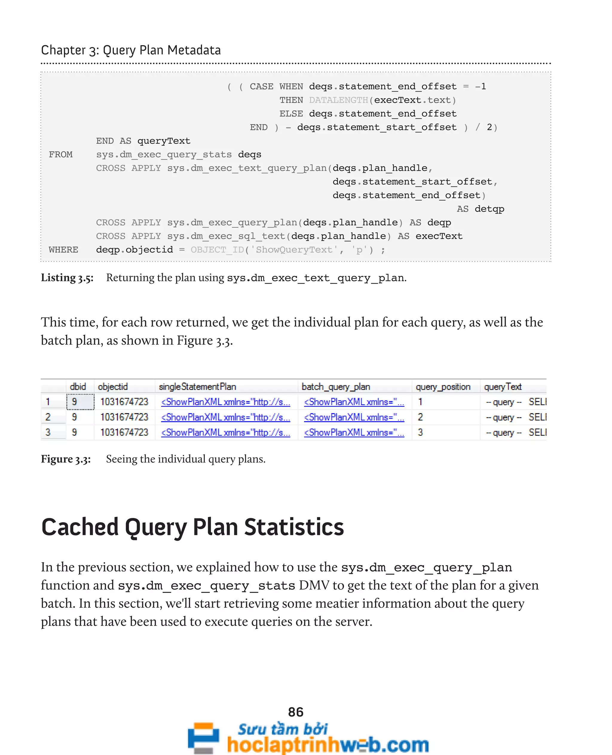 86 
Chapter 3: Query Plan Metadata 
( ( CASE WHEN deqs.statement_end_offset = -1 
THEN DATALENGTH(execText.text) 
ELSE deqs.statement_end_offset 
END ) - deqs.statement_start_offset ) / 2) 
END AS queryText 
FROM sys.dm_exec_query_stats deqs 
CROSS APPLY sys.dm_exec_text_query_plan(deqs.plan_handle, 
deqs.statement_start_offset, 
deqs.statement_end_offset) 
AS detqp 
CROSS APPLY sys.dm_exec_query_plan(deqs.plan_handle) AS deqp 
CROSS APPLY sys.dm_exec_sql_text(deqs.plan_handle) AS execText 
WHERE deqp.objectid = OBJECT_ID('ShowQueryText', 'p') ; 
Listing 3.5: Returning the plan using sys.dm_exec_text_query_plan. 
This time, for each row returned, we get the individual plan for each query, as well as the 
batch plan, as shown in Figure 3.3. 
Figure 3.3: Seeing the individual query plans. 
Cached Query Plan Statistics 
In the previous section, we explained how to use the sys.dm_exec_query_plan 
function and sys.dm_exec_query_stats DMV to get the text of the plan for a given 
batch. In this section, we'll start retrieving some meatier information about the query 
plans that have been used to execute queries on the server. 
 