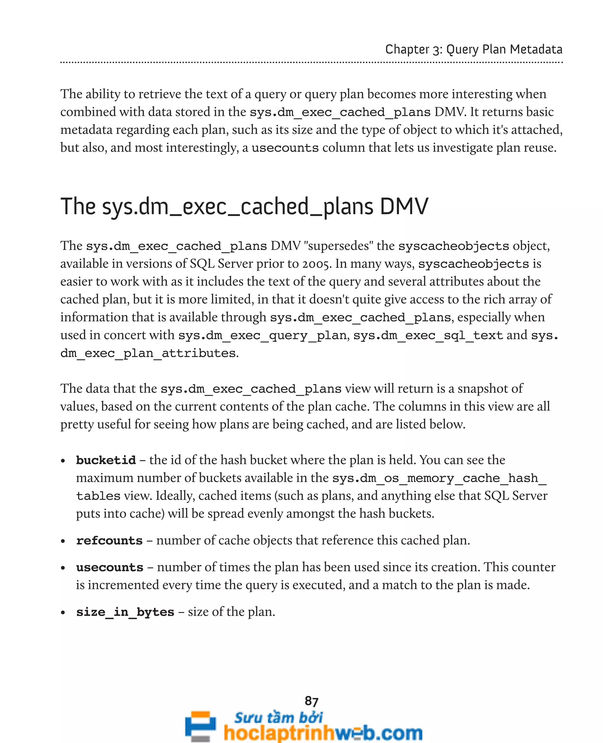 87 
Chapter 3: Query Plan Metadata 
The ability to retrieve the text of a query or query plan becomes more interesting when 
combined with data stored in the sys.dm_exec_cached_plans DMV. It returns basic 
metadata regarding each plan, such as its size and the type of object to which it's attached, 
but also, and most interestingly, a usecounts column that lets us investigate plan reuse. 
The sys.dm_exec_cached_plans DMV 
The sys.dm_exec_cached_plans DMV "supersedes" the syscacheobjects object, 
available in versions of SQL Server prior to 2005. In many ways, syscacheobjects is 
easier to work with as it includes the text of the query and several attributes about the 
cached plan, but it is more limited, in that it doesn't quite give access to the rich array of 
information that is available through sys.dm_exec_cached_plans, especially when 
used in concert with sys.dm_exec_query_plan, sys.dm_exec_sql_text and sys. 
dm_exec_plan_attributes. 
The data that the sys.dm_exec_cached_plans view will return is a snapshot of 
values, based on the current contents of the plan cache. The columns in this view are all 
pretty useful for seeing how plans are being cached, and are listed below. 
• bucketid – the id of the hash bucket where the plan is held. You can see the 
maximum number of buckets available in the sys.dm_os_memory_cache_hash_ 
tables view. Ideally, cached items (such as plans, and anything else that SQL Server 
puts into cache) will be spread evenly amongst the hash buckets. 
• refcounts – number of cache objects that reference this cached plan. 
• usecounts – number of times the plan has been used since its creation. This counter 
is incremented every time the query is executed, and a match to the plan is made. 
• size_in_bytes – size of the plan. 
 