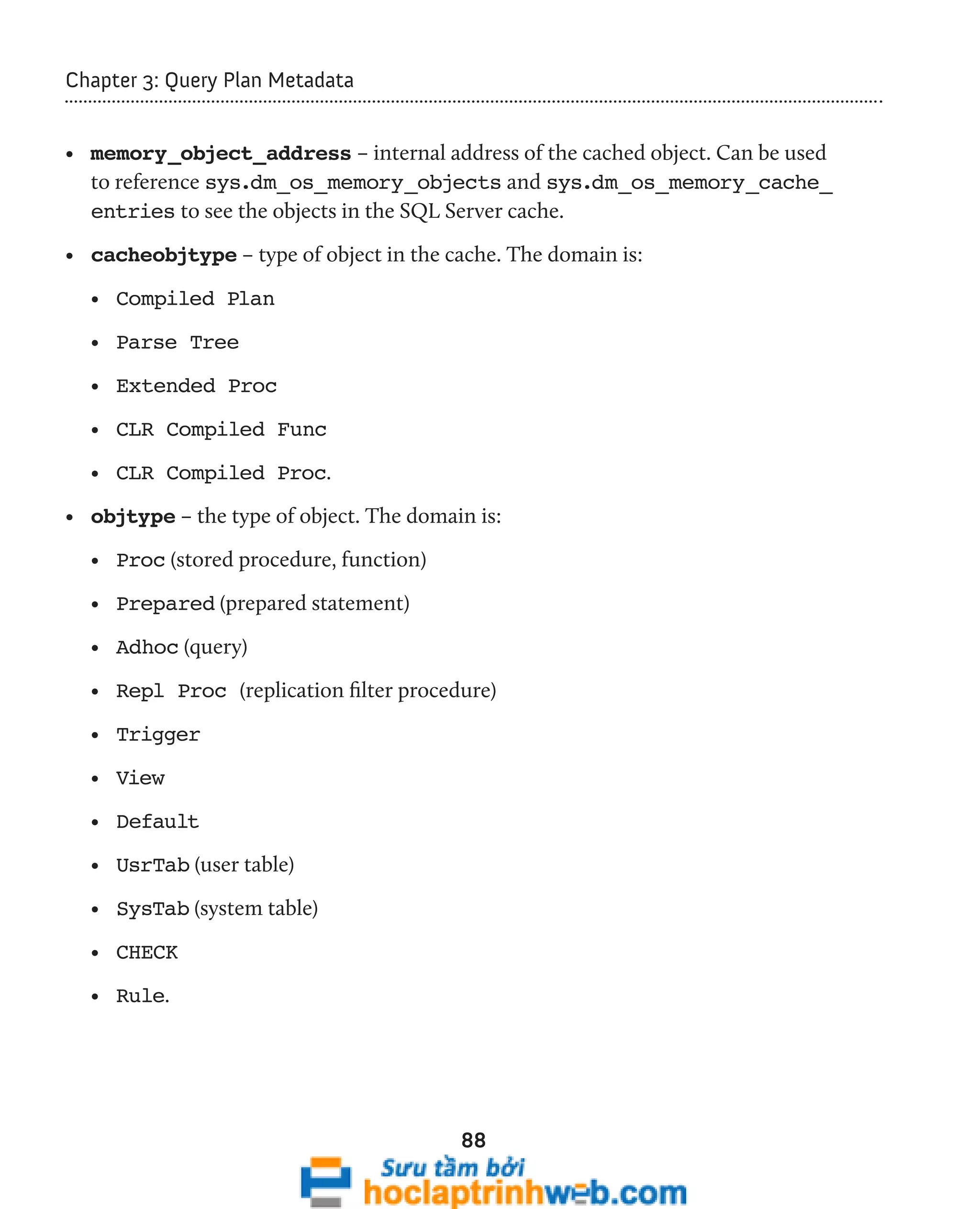 88 
Chapter 3: Query Plan Metadata 
• memory_object_address – internal address of the cached object. Can be used 
to reference sys.dm_os_memory_objects and sys.dm_os_memory_cache_ 
entries to see the objects in the SQL Server cache. 
• cacheobjtype – type of object in the cache. The domain is: 
• Compiled Plan 
• Parse Tree 
• Extended Proc 
• CLR Compiled Func 
• CLR Compiled Proc. 
• objtype – the type of object. The domain is: 
• Proc (stored procedure, function) 
• Prepared (prepared statement) 
• Adhoc (query) 
• Repl Proc (replication filter procedure) 
• Trigger 
• View 
• Default 
• UsrTab (user table) 
• SysTab (system table) 
• CHECK 
• Rule. 
 