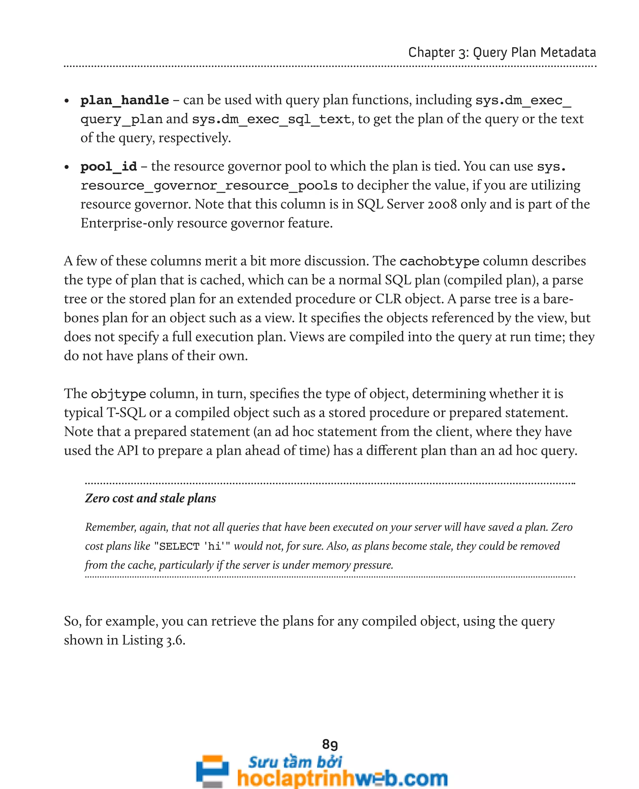 89 
Chapter 3: Query Plan Metadata 
• plan_handle – can be used with query plan functions, including sys.dm_exec_ 
query_plan and sys.dm_exec_sql_text, to get the plan of the query or the text 
of the query, respectively. 
• pool_id – the resource governor pool to which the plan is tied. You can use sys. 
resource_governor_resource_pools to decipher the value, if you are utilizing 
resource governor. Note that this column is in SQL Server 2008 only and is part of the 
Enterprise-only resource governor feature. 
A few of these columns merit a bit more discussion. The cachobtype column describes 
the type of plan that is cached, which can be a normal SQL plan (compiled plan), a parse 
tree or the stored plan for an extended procedure or CLR object. A parse tree is a bare-bones 
plan for an object such as a view. It specifies the objects referenced by the view, but 
does not specify a full execution plan. Views are compiled into the query at run time; they 
do not have plans of their own. 
The objtype column, in turn, specifies the type of object, determining whether it is 
typical T-SQL or a compiled object such as a stored procedure or prepared statement. 
Note that a prepared statement (an ad hoc statement from the client, where they have 
used the API to prepare a plan ahead of time) has a different plan than an ad hoc query. 
Zero cost and stale plans 
Remember, again, that not all queries that have been executed on your server will have saved a plan. Zero 
cost plans like "SELECT 'hi'" would not, for sure. Also, as plans become stale, they could be removed 
from the cache, particularly if the server is under memory pressure. 
So, for example, you can retrieve the plans for any compiled object, using the query 
shown in Listing 3.6. 
 