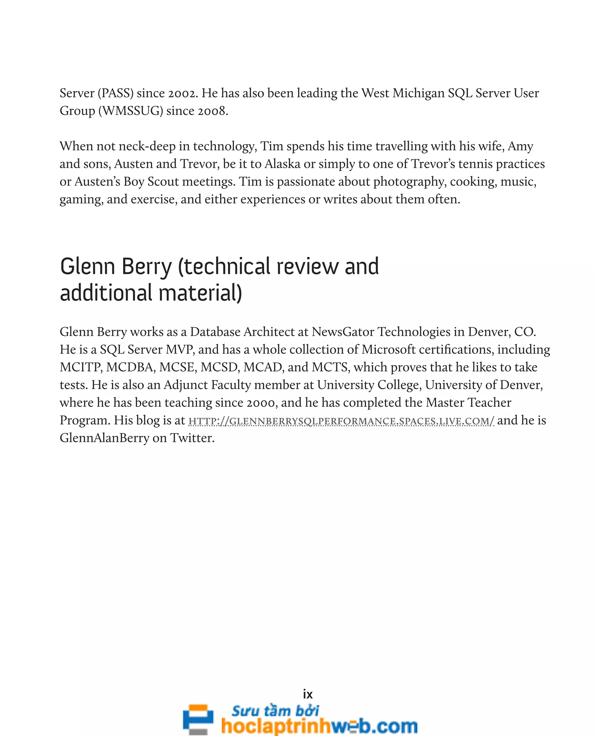 Server (PASS) since 2002. He has also been leading the West Michigan SQL Server User 
Group (WMSSUG) since 2008. 
When not neck-deep in technology, Tim spends his time travelling with his wife, Amy 
and sons, Austen and Trevor, be it to Alaska or simply to one of Trevor’s tennis practices 
or Austen’s Boy Scout meetings. Tim is passionate about photography, cooking, music, 
gaming, and exercise, and either experiences or writes about them often. 
Glenn Berry (technical review and 
additional material) 
Glenn Berry works as a Database Architect at NewsGator Technologies in Denver, CO. 
He is a SQL Server MVP, and has a whole collection of Microsoft certifications, including 
MCITP, MCDBA, MCSE, MCSD, MCAD, and MCTS, which proves that he likes to take 
tests. He is also an Adjunct Faculty member at University College, University of Denver, 
where he has been teaching since 2000, and he has completed the Master Teacher 
Program. His blog is at http://glennberrysqlperformance.spaces.live.com/ and he is 
GlennAlanBerry on Twitter. 
ix 
 