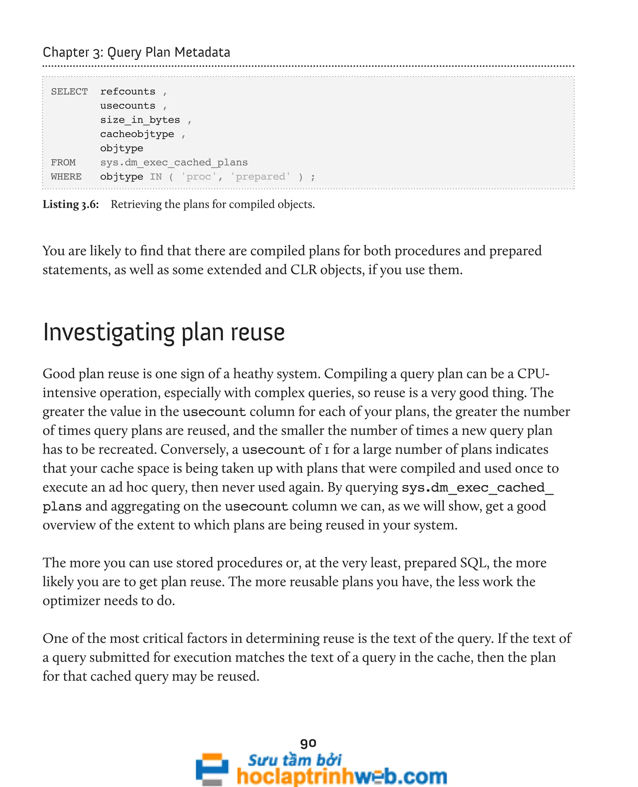 90 
Chapter 3: Query Plan Metadata 
SELECT refcounts , 
usecounts , 
size_in_bytes , 
cacheobjtype , 
objtype 
FROM sys.dm_exec_cached_plans 
WHERE objtype IN ( 'proc', 'prepared' ) ; 
Listing 3.6: Retrieving the plans for compiled objects. 
You are likely to find that there are compiled plans for both procedures and prepared 
statements, as well as some extended and CLR objects, if you use them. 
Investigating plan reuse 
Good plan reuse is one sign of a heathy system. Compiling a query plan can be a CPU-intensive 
operation, especially with complex queries, so reuse is a very good thing. The 
greater the value in the usecount column for each of your plans, the greater the number 
of times query plans are reused, and the smaller the number of times a new query plan 
has to be recreated. Conversely, a usecount of 1 for a large number of plans indicates 
that your cache space is being taken up with plans that were compiled and used once to 
execute an ad hoc query, then never used again. By querying sys.dm_exec_cached_ 
plans and aggregating on the usecount column we can, as we will show, get a good 
overview of the extent to which plans are being reused in your system. 
The more you can use stored procedures or, at the very least, prepared SQL, the more 
likely you are to get plan reuse. The more reusable plans you have, the less work the 
optimizer needs to do. 
One of the most critical factors in determining reuse is the text of the query. If the text of 
a query submitted for execution matches the text of a query in the cache, then the plan 
for that cached query may be reused. 
 