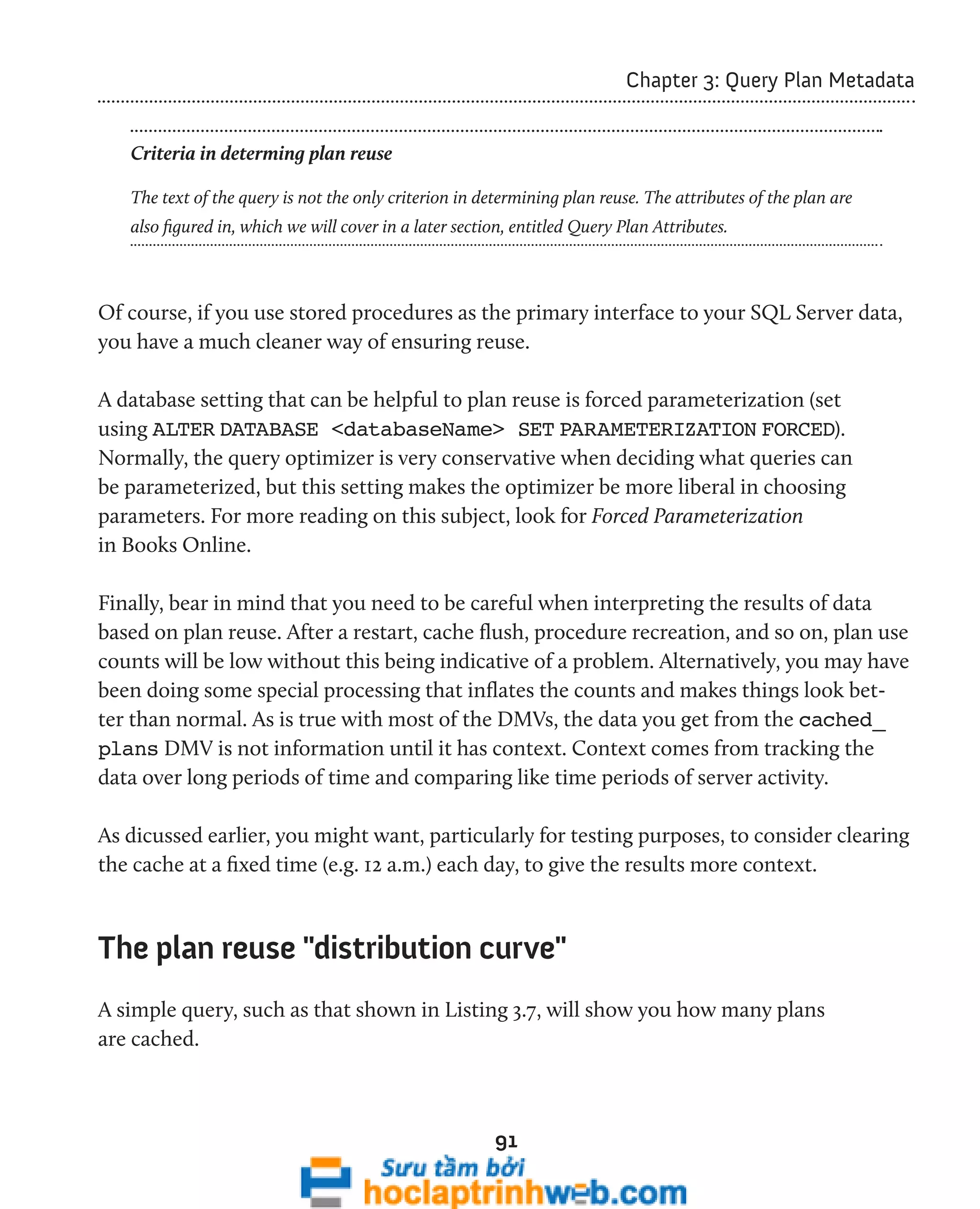 91 
Chapter 3: Query Plan Metadata 
Criteria in determing plan reuse 
The text of the query is not the only criterion in determining plan reuse. The attributes of the plan are 
also figured in, which we will cover in a later section, entitled Query Plan Attributes. 
Of course, if you use stored procedures as the primary interface to your SQL Server data, 
you have a much cleaner way of ensuring reuse. 
A database setting that can be helpful to plan reuse is forced parameterization (set 
using ALTER DATABASE <databaseName> SET PARAMETERIZATION FORCED). 
Normally, the query optimizer is very conservative when deciding what queries can 
be parameterized, but this setting makes the optimizer be more liberal in choosing 
parameters. For more reading on this subject, look for Forced Parameterization 
in Books Online. 
Finally, bear in mind that you need to be careful when interpreting the results of data 
based on plan reuse. After a restart, cache flush, procedure recreation, and so on, plan use 
counts will be low without this being indicative of a problem. Alternatively, you may have 
been doing some special processing that inflates the counts and makes things look bet-ter 
than normal. As is true with most of the DMVs, the data you get from the cached_ 
plans DMV is not information until it has context. Context comes from tracking the 
data over long periods of time and comparing like time periods of server activity. 
As dicussed earlier, you might want, particularly for testing purposes, to consider clearing 
the cache at a fixed time (e.g. 12 a.m.) each day, to give the results more context. 
The plan reuse "distribution curve" 
A simple query, such as that shown in Listing 3.7, will show you how many plans 
are cached. 
 