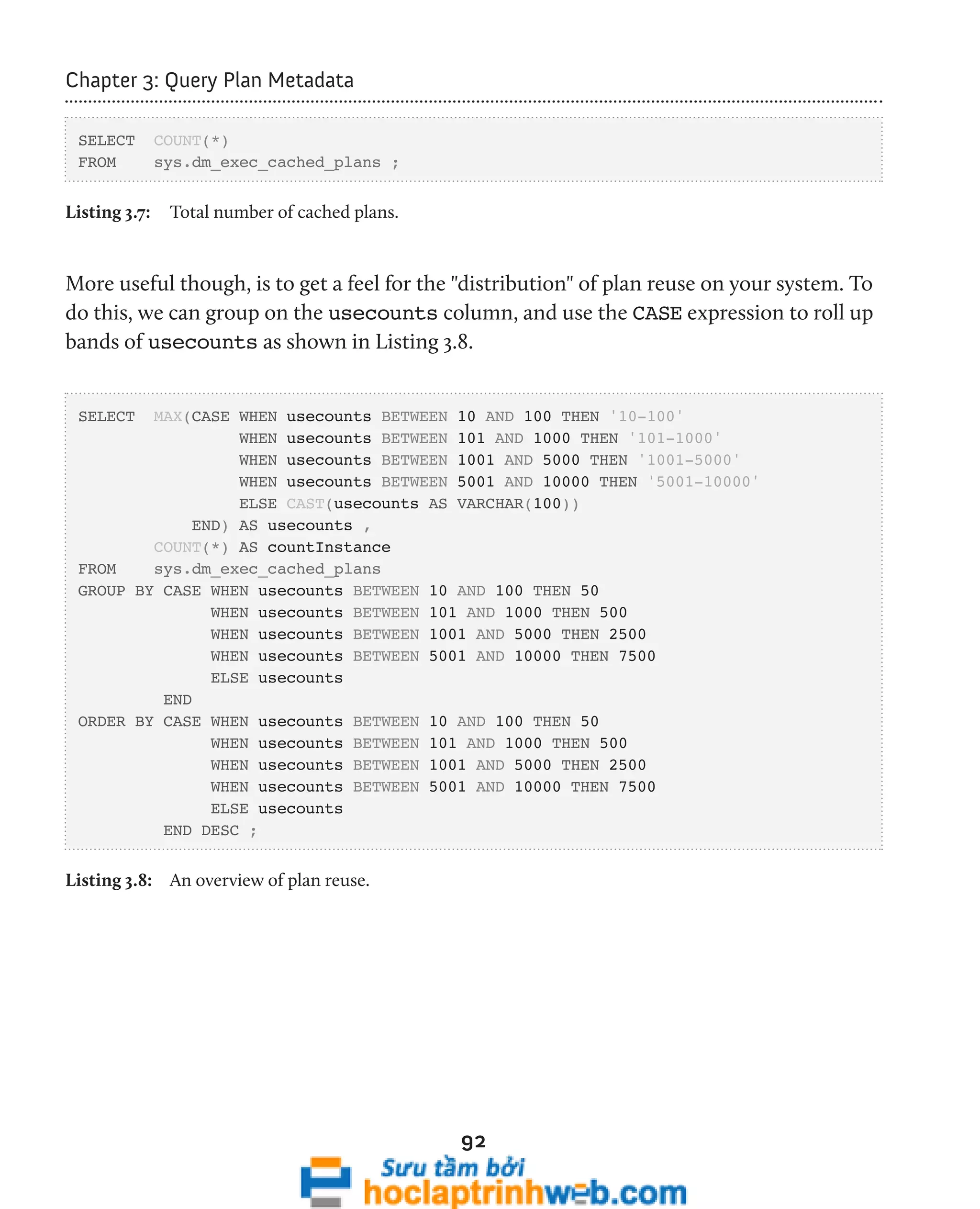 92 
Chapter 3: Query Plan Metadata 
SELECT COUNT(*) 
FROM sys.dm_exec_cached_plans ; 
Listing 3.7: Total number of cached plans. 
More useful though, is to get a feel for the "distribution" of plan reuse on your system. To 
do this, we can group on the usecounts column, and use the CASE expression to roll up 
bands of usecounts as shown in Listing 3.8. 
SELECT MAX(CASE WHEN usecounts BETWEEN 10 AND 100 THEN '10-100' 
WHEN usecounts BETWEEN 101 AND 1000 THEN '101-1000' 
WHEN usecounts BETWEEN 1001 AND 5000 THEN '1001-5000' 
WHEN usecounts BETWEEN 5001 AND 10000 THEN '5001-10000' 
ELSE CAST(usecounts AS VARCHAR(100)) 
END) AS usecounts , 
COUNT(*) AS countInstance 
FROM sys.dm_exec_cached_plans 
GROUP BY CASE WHEN usecounts BETWEEN 10 AND 100 THEN 50 
WHEN usecounts BETWEEN 101 AND 1000 THEN 500 
WHEN usecounts BETWEEN 1001 AND 5000 THEN 2500 
WHEN usecounts BETWEEN 5001 AND 10000 THEN 7500 
ELSE usecounts 
END 
ORDER BY CASE WHEN usecounts BETWEEN 10 AND 100 THEN 50 
WHEN usecounts BETWEEN 101 AND 1000 THEN 500 
WHEN usecounts BETWEEN 1001 AND 5000 THEN 2500 
WHEN usecounts BETWEEN 5001 AND 10000 THEN 7500 
ELSE usecounts 
END DESC ; 
Listing 3.8: An overview of plan reuse. 
 